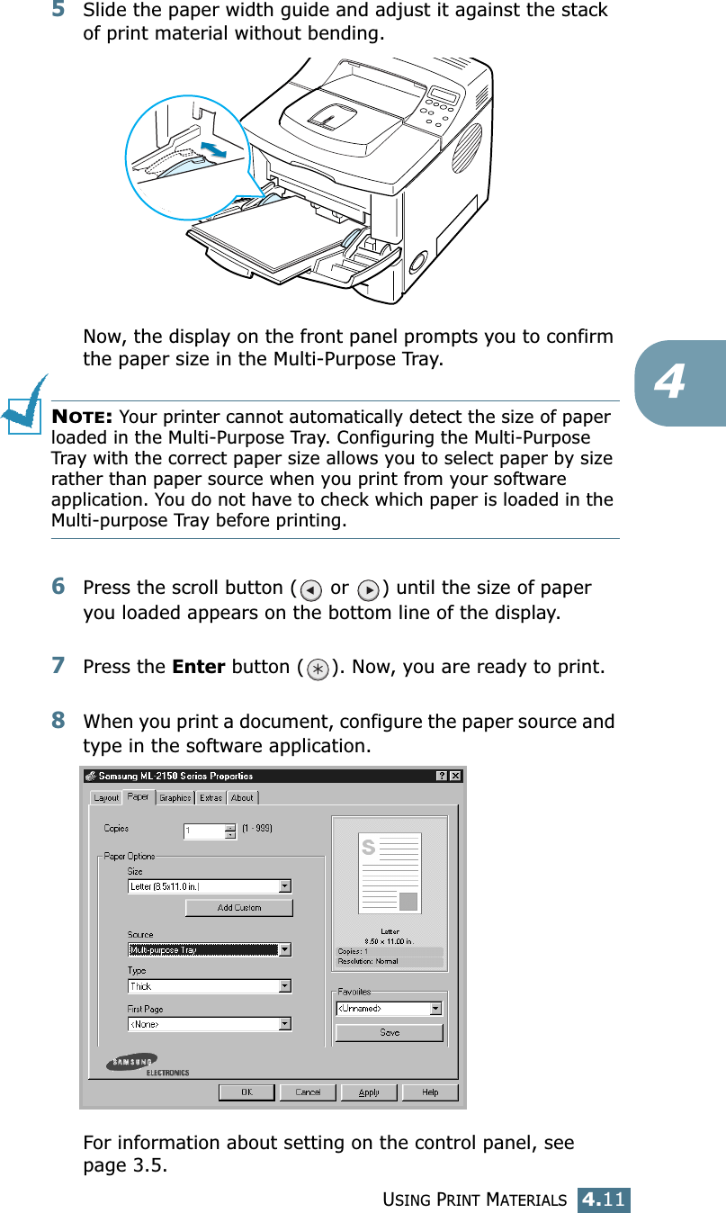 USING PRINT MATERIALS4.1145Slide the paper width guide and adjust it against the stack of print material without bending.Now, the display on the front panel prompts you to confirm the paper size in the Multi-Purpose Tray. NOTE: Your printer cannot automatically detect the size of paper loaded in the Multi-Purpose Tray. Configuring the Multi-Purpose Tray with the correct paper size allows you to select paper by size rather than paper source when you print from your software application. You do not have to check which paper is loaded in the Multi-purpose Tray before printing.6Press the scroll button (  or  ) until the size of paper you loaded appears on the bottom line of the display.7Press the Enter button ( ). Now, you are ready to print.8When you print a document, configure the paper source and type in the software application.For information about setting on the control panel, see page 3.5.