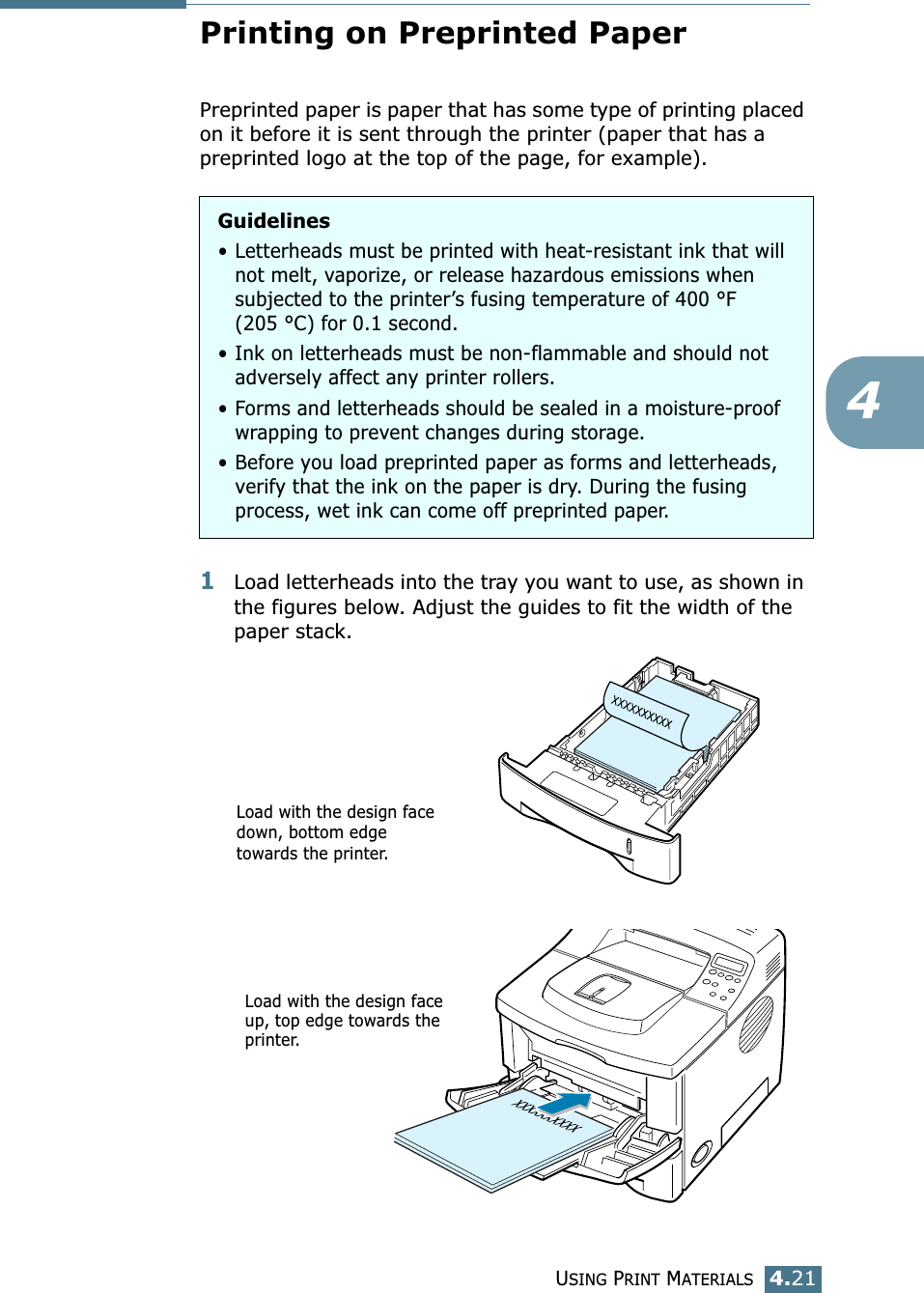 USING PRINT MATERIALS4.214Printing on Preprinted PaperPreprinted paper is paper that has some type of printing placed on it before it is sent through the printer (paper that has a preprinted logo at the top of the page, for example).1Load letterheads into the tray you want to use, as shown in the figures below. Adjust the guides to fit the width of the paper stack.Guidelines• Letterheads must be printed with heat-resistant ink that will not melt, vaporize, or release hazardous emissions when subjected to the printer’s fusing temperature of 400 °F (205 °C) for 0.1 second.• Ink on letterheads must be non-flammable and should not adversely affect any printer rollers.• Forms and letterheads should be sealed in a moisture-proof wrapping to prevent changes during storage.• Before you load preprinted paper as forms and letterheads, verify that the ink on the paper is dry. During the fusing process, wet ink can come off preprinted paper.Load with the design face down, bottom edge towards the printer.Load with the design face up, top edge towards the printer.