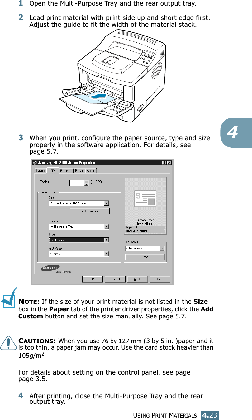 USING PRINT MATERIALS4.2341Open the Multi-Purpose Tray and the rear output tray.2Load print material with print side up and short edge first. Adjust the guide to fit the width of the material stack.3When you print, configure the paper source, type and size properly in the software application. For details, see page 5.7. NOTE: If the size of your print material is not listed in the Size box in the Paper tab of the printer driver properties, click the Add Custom button and set the size manually. See page 5.7.CAUTIONS: When you use 76 by 127 mm (3 by 5 in. )paper and it is too thin, a paper jam may occur. Use the card stock heavier than 105g/m2For details about setting on the control panel, see page page 3.5.4After printing, close the Multi-Purpose Tray and the rear output tray.