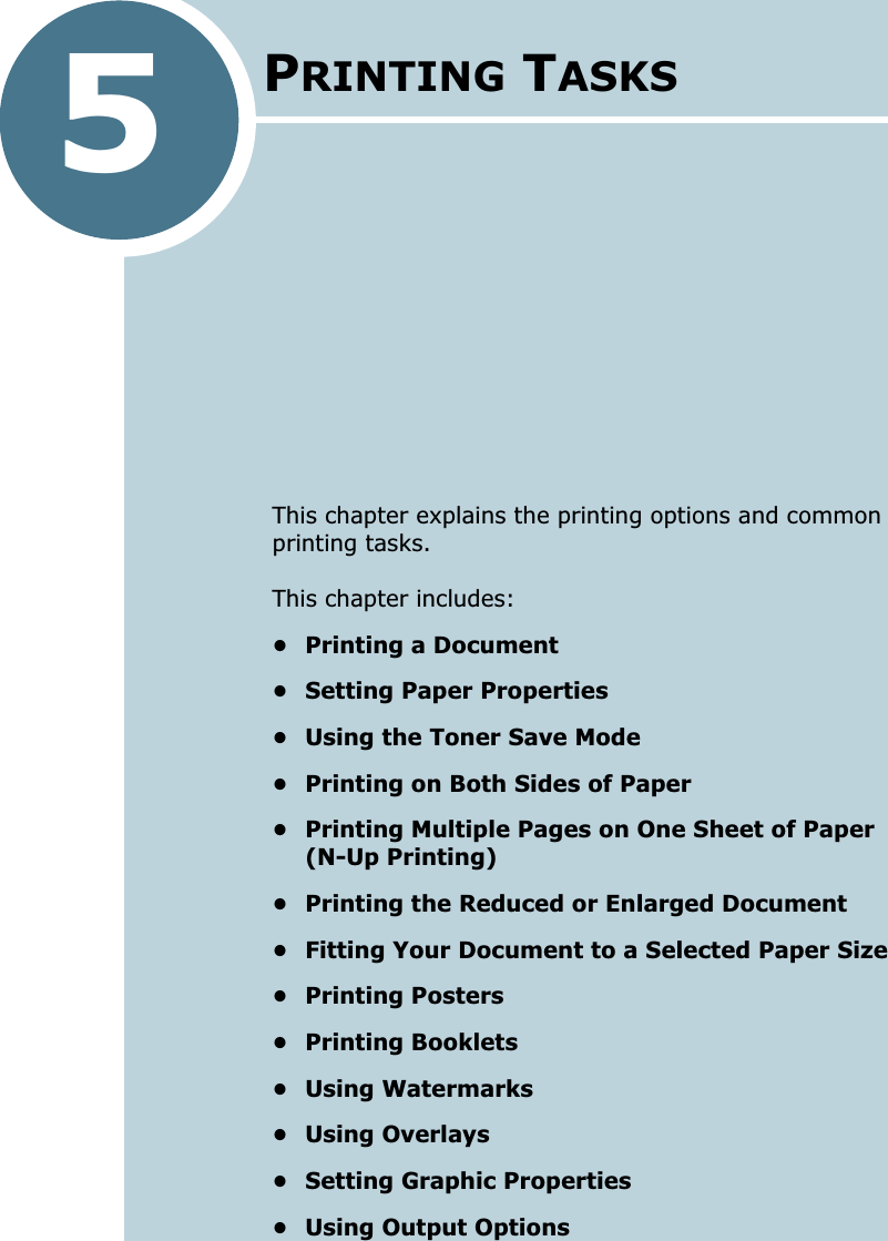5This chapter explains the printing options and common printing tasks. This chapter includes:• Printing a Document• Setting Paper Properties• Using the Toner Save Mode• Printing on Both Sides of Paper• Printing Multiple Pages on One Sheet of Paper (N-Up Printing)• Printing the Reduced or Enlarged Document• Fitting Your Document to a Selected Paper Size• Printing Posters• Printing Booklets• Using Watermarks• Using Overlays• Setting Graphic Properties• Using Output OptionsPRINTING TASKS