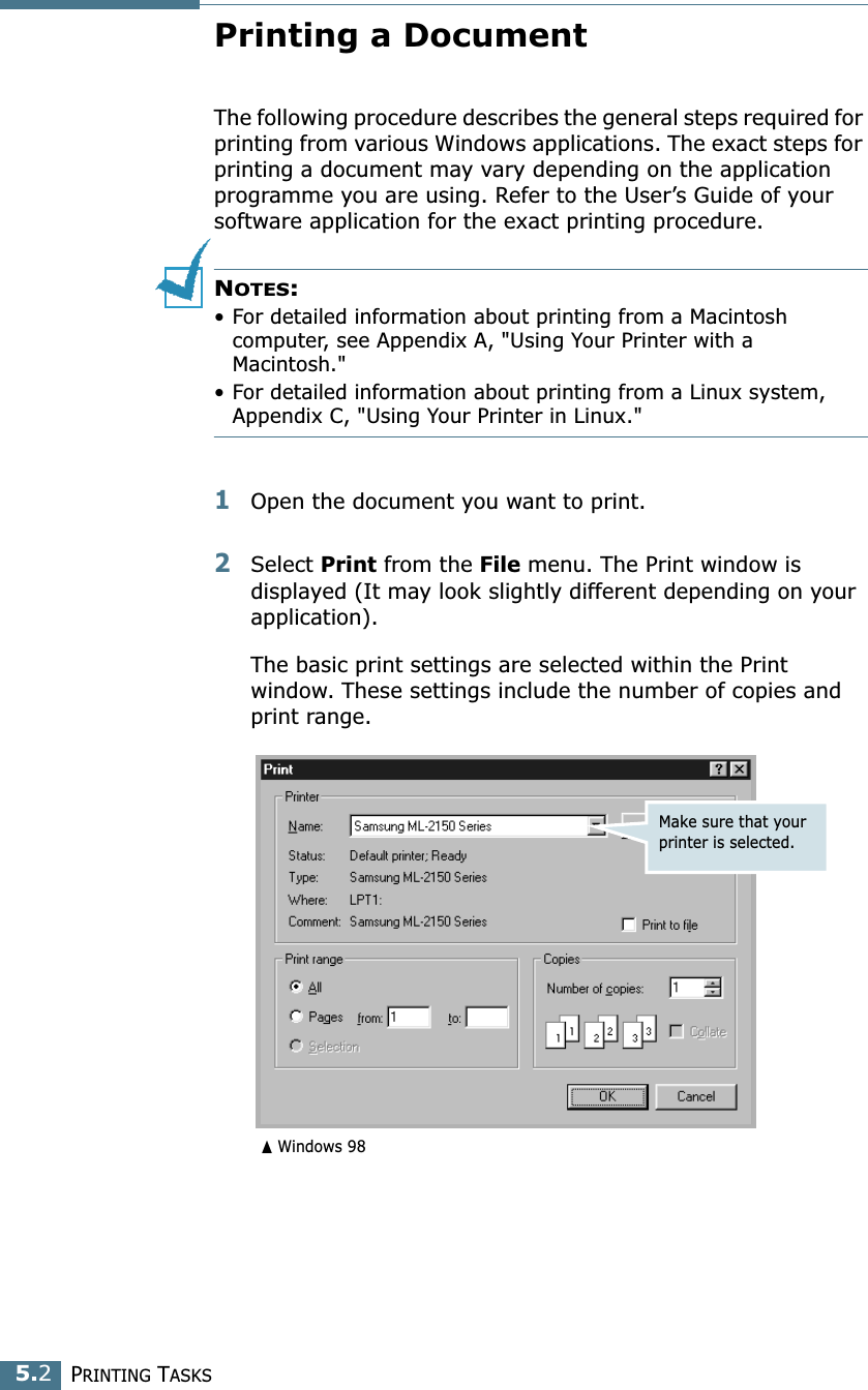 PRINTING TASKS5.2Printing a DocumentThe following procedure describes the general steps required for printing from various Windows applications. The exact steps for printing a document may vary depending on the application programme you are using. Refer to the User’s Guide of your software application for the exact printing procedure.NOTES: • For detailed information about printing from a Macintosh computer, see Appendix A, &quot;Using Your Printer with a Macintosh.&quot;• For detailed information about printing from a Linux system, Appendix C, &quot;Using Your Printer in Linux.&quot;1Open the document you want to print.2Select Print from the File menu. The Print window is displayed (It may look slightly different depending on your application). The basic print settings are selected within the Print window. These settings include the number of copies and print range.Make sure that your printer is selected.➐☎Windows 98