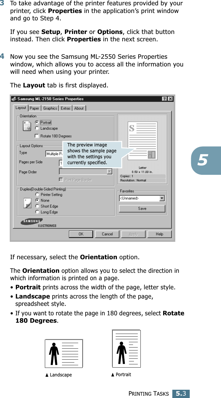 PRINTING TASKS5.353To take advantage of the printer features provided by your printer, click Properties in the application’s print window and go to Step 4. If you see Setup, Printer or Options, click that button instead. Then click Properties in the next screen.4Now you see the Samsung ML-2550 Series Properties window, which allows you to access all the information you will need when using your printer. The Layout tab is first displayed.   If necessary, select the Orientation option. The Orientation option allows you to select the direction in which information is printed on a page. •Portrait prints across the width of the page, letter style. •Landscape prints across the length of the page, spreadsheet style. •If you want to rotate the page in 180 degrees, select Rotate 180 Degrees.The preview image shows the sample page with the settings you currently specified.➐☎Landscape ➐☎Portrait