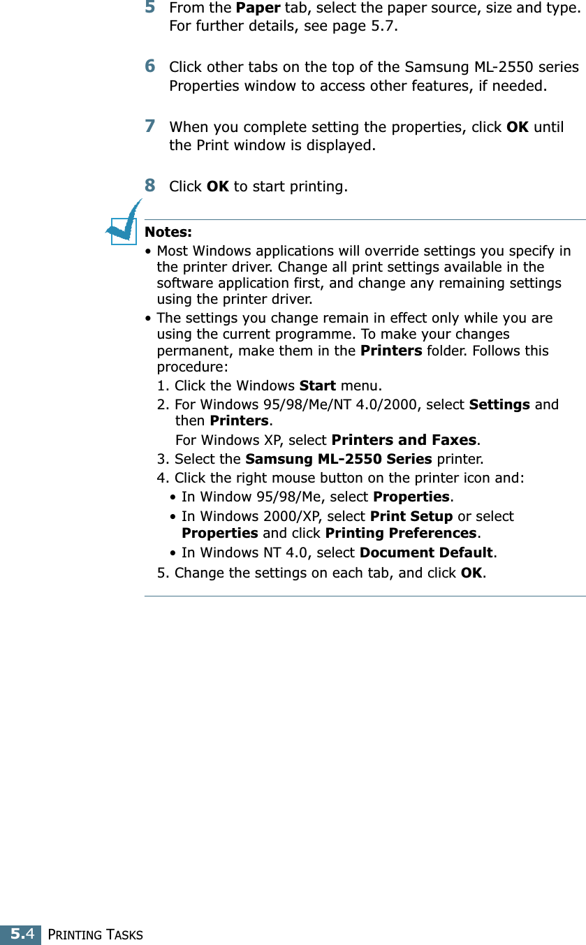 PRINTING TASKS5.45From the Paper tab, select the paper source, size and type. For further details, see page 5.7. 6Click other tabs on the top of the Samsung ML-2550 series Properties window to access other features, if needed. 7When you complete setting the properties, click OK until the Print window is displayed. 8Click OK to start printing. Notes:• Most Windows applications will override settings you specify in the printer driver. Change all print settings available in the software application first, and change any remaining settings using the printer driver. • The settings you change remain in effect only while you are using the current programme. To make your changes permanent, make them in the Printers folder. Follows this procedure:1. Click the Windows Start menu.2. For Windows 95/98/Me/NT 4.0/2000, select Settings and then Printers.For Windows XP, select Printers and Faxes.3. Select the Samsung ML-2550 Series printer.4. Click the right mouse button on the printer icon and: • In Window 95/98/Me, select Properties.• In Windows 2000/XP, select Print Setup or select Properties and click Printing Preferences.• In Windows NT 4.0, select Document Default.5. Change the settings on each tab, and click OK.