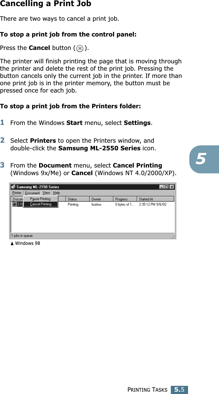PRINTING TASKS5.55Cancelling a Print JobThere are two ways to cancel a print job.To stop a print job from the control panel:Press the Cancel button ( ). The printer will finish printing the page that is moving through the printer and delete the rest of the print job. Pressing the button cancels only the current job in the printer. If more than one print job is in the printer memory, the button must be pressed once for each job.To stop a print job from the Printers folder:1From the Windows Start menu, select Settings.2Select Printers to open the Printers window, and double-click the Samsung ML-2550 Series icon. 3From the Document menu, select Cancel Printing (Windows 9x/Me) or Cancel (Windows NT 4.0/2000/XP).➐☎Windows 98