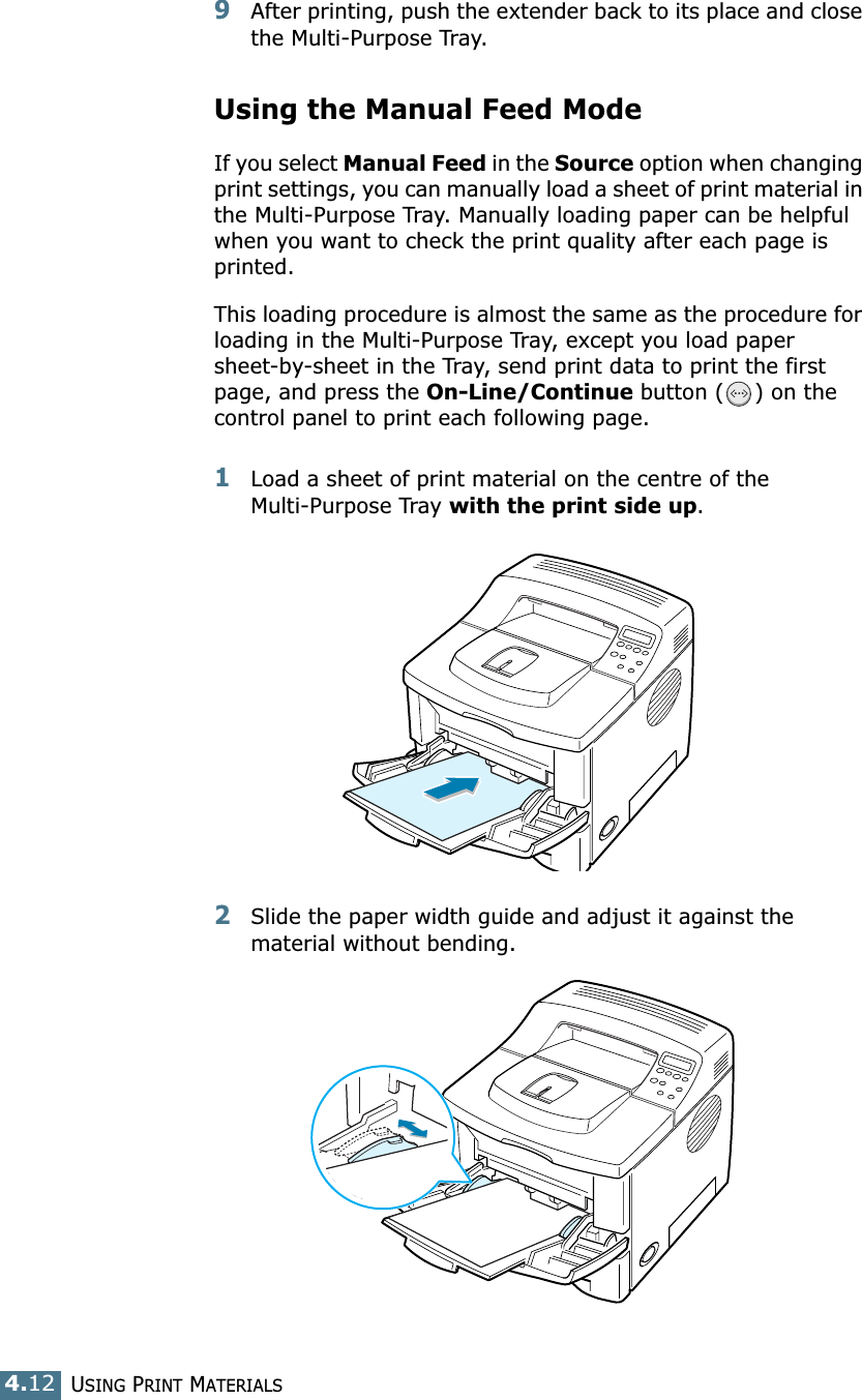 USING PRINT MATERIALS4.129After printing, push the extender back to its place and close the Multi-Purpose Tray.Using the Manual Feed ModeIf you select Manual Feed in the Source option when changing print settings, you can manually load a sheet of print material in the Multi-Purpose Tray. Manually loading paper can be helpful when you want to check the print quality after each page is printed. This loading procedure is almost the same as the procedure for loading in the Multi-Purpose Tray, except you load paper sheet-by-sheet in the Tray, send print data to print the first page, and press the On-Line/Continue button ( ) on the control panel to print each following page.1Load a sheet of print material on the centre of the Multi-Purpose Tray with the print side up. 2Slide the paper width guide and adjust it against the material without bending.