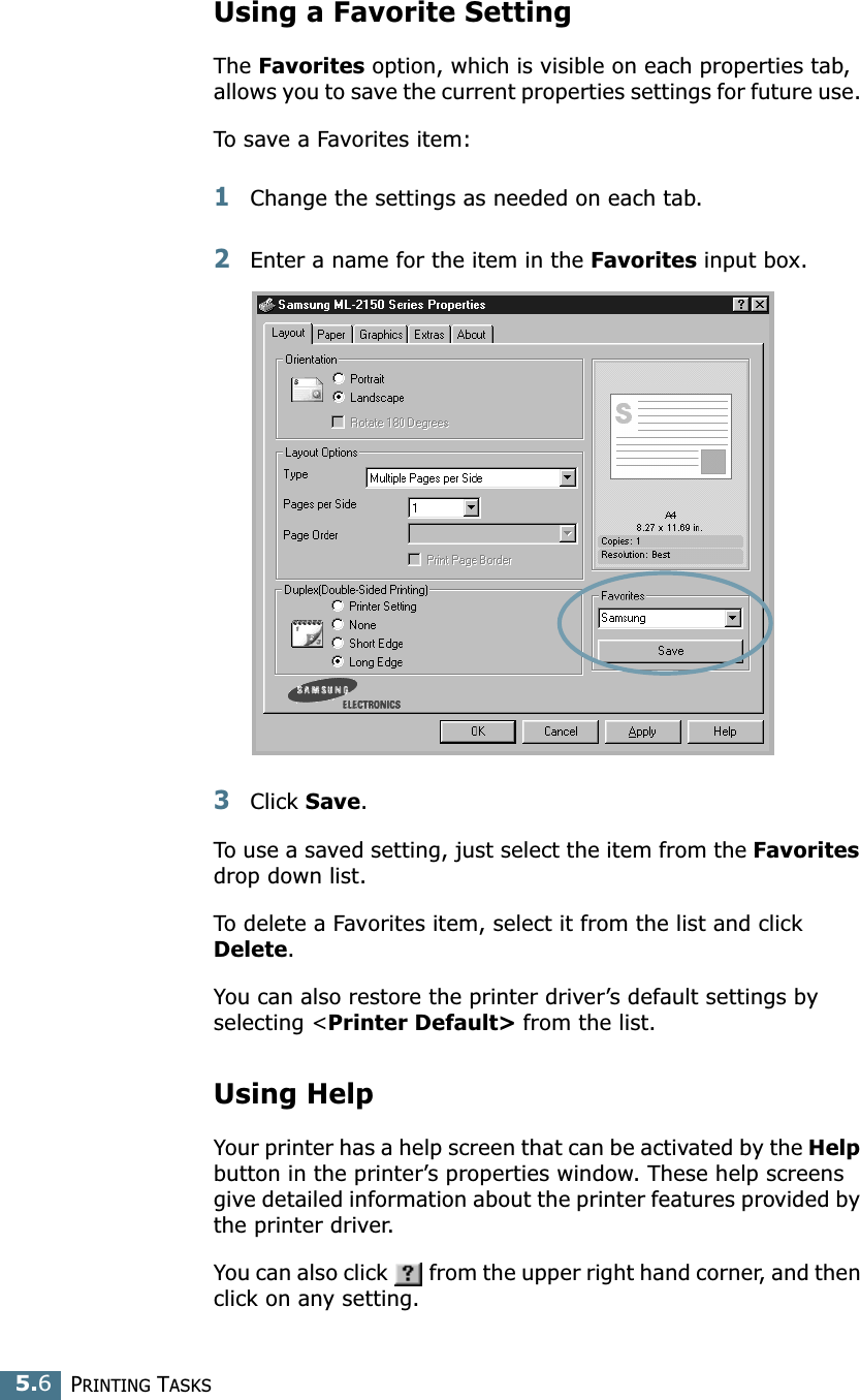 PRINTING TASKS5.6Using a Favorite SettingThe Favorites option, which is visible on each properties tab, allows you to save the current properties settings for future use. To save a Favorites item:1Change the settings as needed on each tab. 2Enter a name for the item in the Favorites input box. 3Click Save. To use a saved setting, just select the item from the Favorites drop down list. To delete a Favorites item, select it from the list and click Delete. You can also restore the printer driver’s default settings by selecting &lt;Printer Default&gt; from the list. Using HelpYour printer has a help screen that can be activated by the Help button in the printer’s properties window. These help screens give detailed information about the printer features provided by the printer driver.You can also click   from the upper right hand corner, and then click on any setting. 