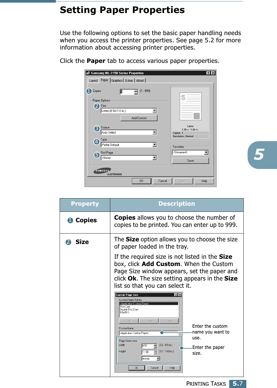 PRINTING TASKS5.75Setting Paper PropertiesUse the following options to set the basic paper handling needs when you access the printer properties. See page 5.2 for more information about accessing printer properties. Click the Paper tab to access various paper properties. Property Description Copies Copies allows you to choose the number of copies to be printed. You can enter up to 999.  SizeThe Size option allows you to choose the size of paper loaded in the tray. If the required size is not listed in the Size box, click Add Custom. When the Custom Page Size window appears, set the paper and click Ok. The size setting appears in the Size list so that you can select it. 1234512Enter the custom name you want to use. Enter the paper size. 