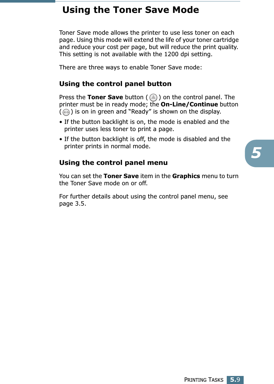 PRINTING TASKS5.95 Using the Toner Save ModeToner Save mode allows the printer to use less toner on each page. Using this mode will extend the life of your toner cartridge and reduce your cost per page, but will reduce the print quality. This setting is not available with the 1200 dpi setting. There are three ways to enable Toner Save mode:Using the control panel buttonPress the Toner Save button ( ) on the control panel. The printer must be in ready mode; the On-Line/Continue button ( ) is on in green and “Ready” is shown on the display.• If the button backlight is on, the mode is enabled and the printer uses less toner to print a page.• If the button backlight is off, the mode is disabled and the printer prints in normal mode.Using the control panel menuYou can set the Toner Save item in the Graphics menu to turn the Toner Save mode on or off. For further details about using the control panel menu, see page 3.5.