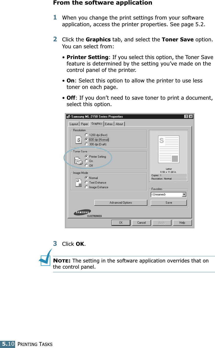 PRINTING TASKS5.10From the software application1When you change the print settings from your software application, access the printer properties. See page 5.2.2Click the Graphics tab, and select the Toner Save option. You can select from: •Printer Setting: If you select this option, the Toner Save feature is determined by the setting you’ve made on the control panel of the printer.•On: Select this option to allow the printer to use less toner on each page.•Off: If you don’t need to save toner to print a document, select this option. 3Click OK.NOTE: The setting in the software application overrides that on the control panel.