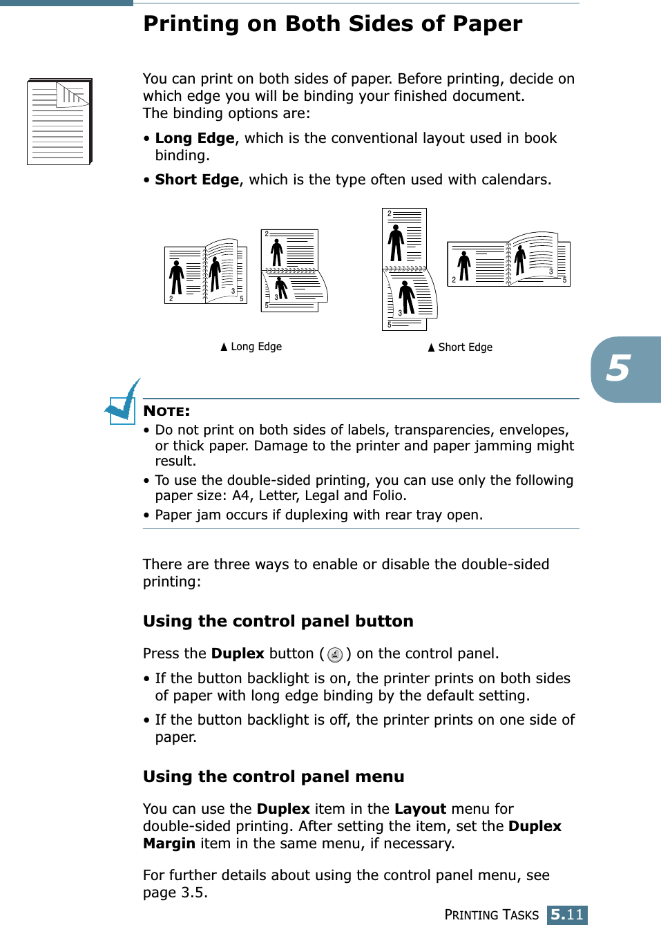 PRINTING TASKS5.115Printing on Both Sides of PaperYou can print on both sides of paper. Before printing, decide on which edge you will be binding your finished document. The binding options are:•Long Edge, which is the conventional layout used in book binding.•Short Edge, which is the type often used with calendars. NOTE:• Do not print on both sides of labels, transparencies, envelopes, or thick paper. Damage to the printer and paper jamming might result.• To use the double-sided printing, you can use only the following paper size: A4, Letter, Legal and Folio.• Paper jam occurs if duplexing with rear tray open.There are three ways to enable or disable the double-sided printing:Using the control panel buttonPress the Duplex button ( ) on the control panel.• If the button backlight is on, the printer prints on both sides of paper with long edge binding by the default setting.• If the button backlight is off, the printer prints on one side of paper.Using the control panel menuYou can use the Duplex item in the Layout menu for double-sided printing. After setting the item, set the Duplex Margin item in the same menu, if necessary.For further details about using the control panel menu, see page 3.5.➐☎Long Edge ➐☎Short Edge253253253253