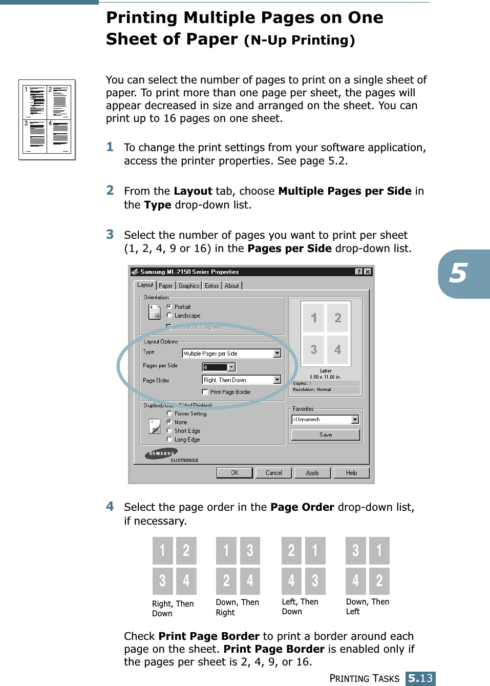 PRINTING TASKS5.135Printing Multiple Pages on OneSheet of Paper (N-Up Printing)You can select the number of pages to print on a single sheet of paper. To print more than one page per sheet, the pages will appear decreased in size and arranged on the sheet. You can print up to 16 pages on one sheet.1To change the print settings from your software application, access the printer properties. See page 5.2.2From the Layout tab, choose Multiple Pages per Side in the Type drop-down list. 3Select the number of pages you want to print per sheet (1, 2, 4, 9 or 16) in the Pages per Side drop-down list.4Select the page order in the Page Order drop-down list, if necessary.Check Print Page Border to print a border around each page on the sheet. Print Page Border is enabled only if the pages per sheet is 2, 4, 9, or 16.1 23 4Right, Then Down1324123424133412Down, Then RightLeft, Then DownDown, Then Left