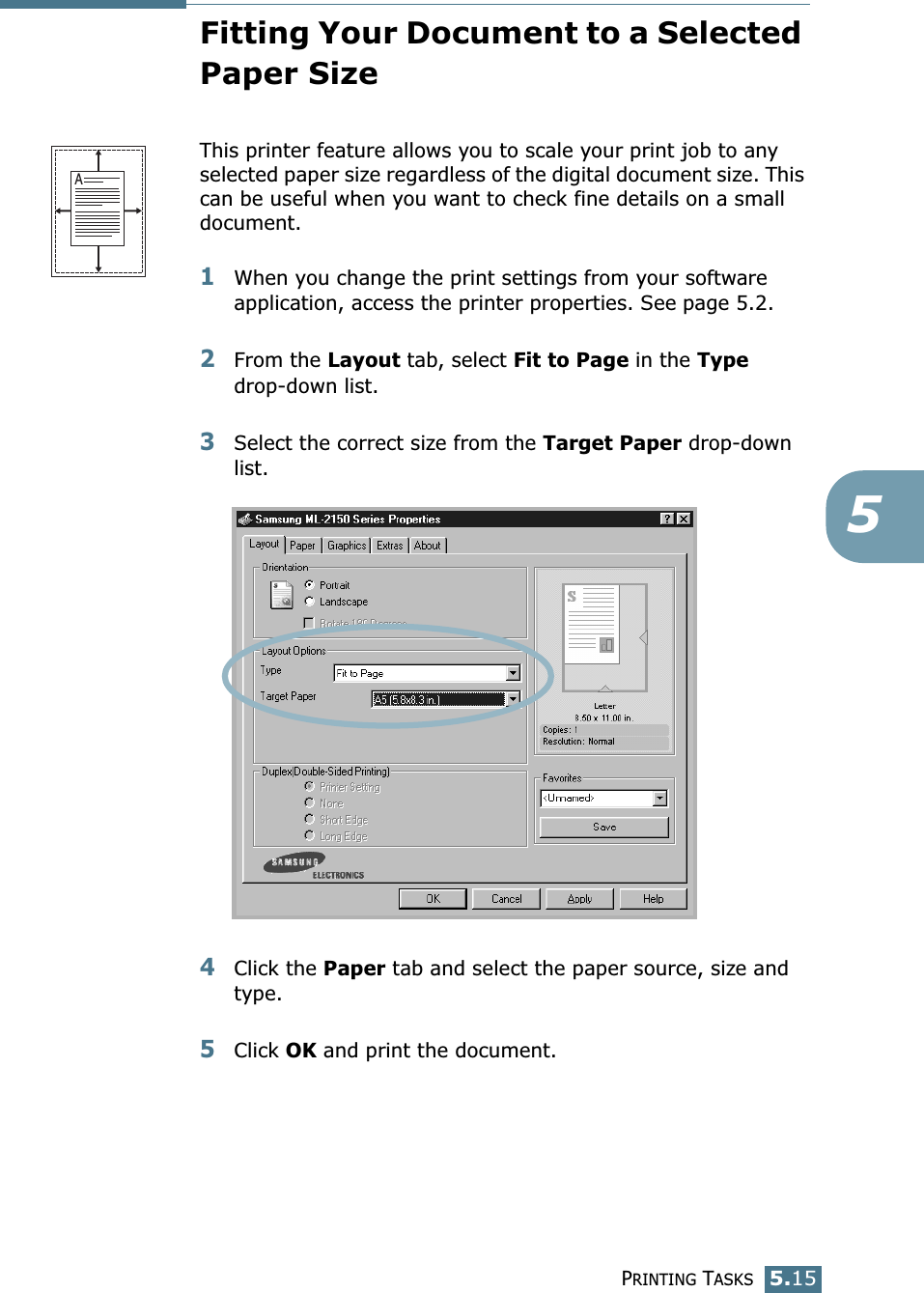 PRINTING TASKS5.155Fitting Your Document to a Selected Paper SizeThis printer feature allows you to scale your print job to any selected paper size regardless of the digital document size. This can be useful when you want to check fine details on a small document. 1When you change the print settings from your software application, access the printer properties. See page 5.2.2From the Layout tab, select Fit to Page in the Type drop-down list. 3Select the correct size from the Target Paper drop-down list.4Click the Paper tab and select the paper source, size and type.5Click OK and print the document. A