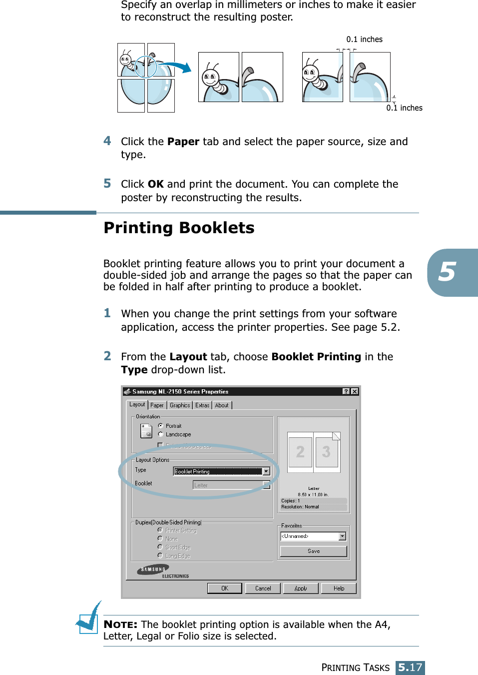 PRINTING TASKS5.175Specify an overlap in millimeters or inches to make it easier to reconstruct the resulting poster. 4Click the Paper tab and select the paper source, size and type.5Click OK and print the document. You can complete the poster by reconstructing the results. Printing BookletsBooklet printing feature allows you to print your document a double-sided job and arrange the pages so that the paper can be folded in half after printing to produce a booklet. 1When you change the print settings from your software application, access the printer properties. See page 5.2.2From the Layout tab, choose Booklet Printing in the Type drop-down list. NOTE: The booklet printing option is available when the A4, Letter, Legal or Folio size is selected.0.1 inches0.1 inches
