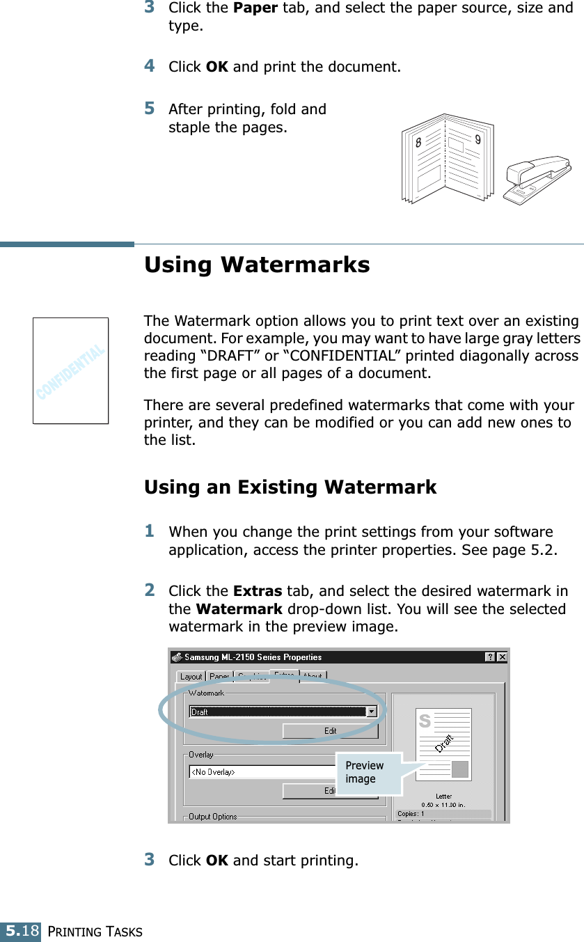 PRINTING TASKS5.183Click the Paper tab, and select the paper source, size and type.4Click OK and print the document.5After printing, fold and staple the pages. Using WatermarksThe Watermark option allows you to print text over an existing document. For example, you may want to have large gray letters reading “DRAFT” or “CONFIDENTIAL” printed diagonally across the first page or all pages of a document. There are several predefined watermarks that come with your printer, and they can be modified or you can add new ones to the list. Using an Existing Watermark1When you change the print settings from your software application, access the printer properties. See page 5.2. 2Click the Extras tab, and select the desired watermark in the Watermark drop-down list. You will see the selected watermark in the preview image. 3Click OK and start printing. 89Preview image