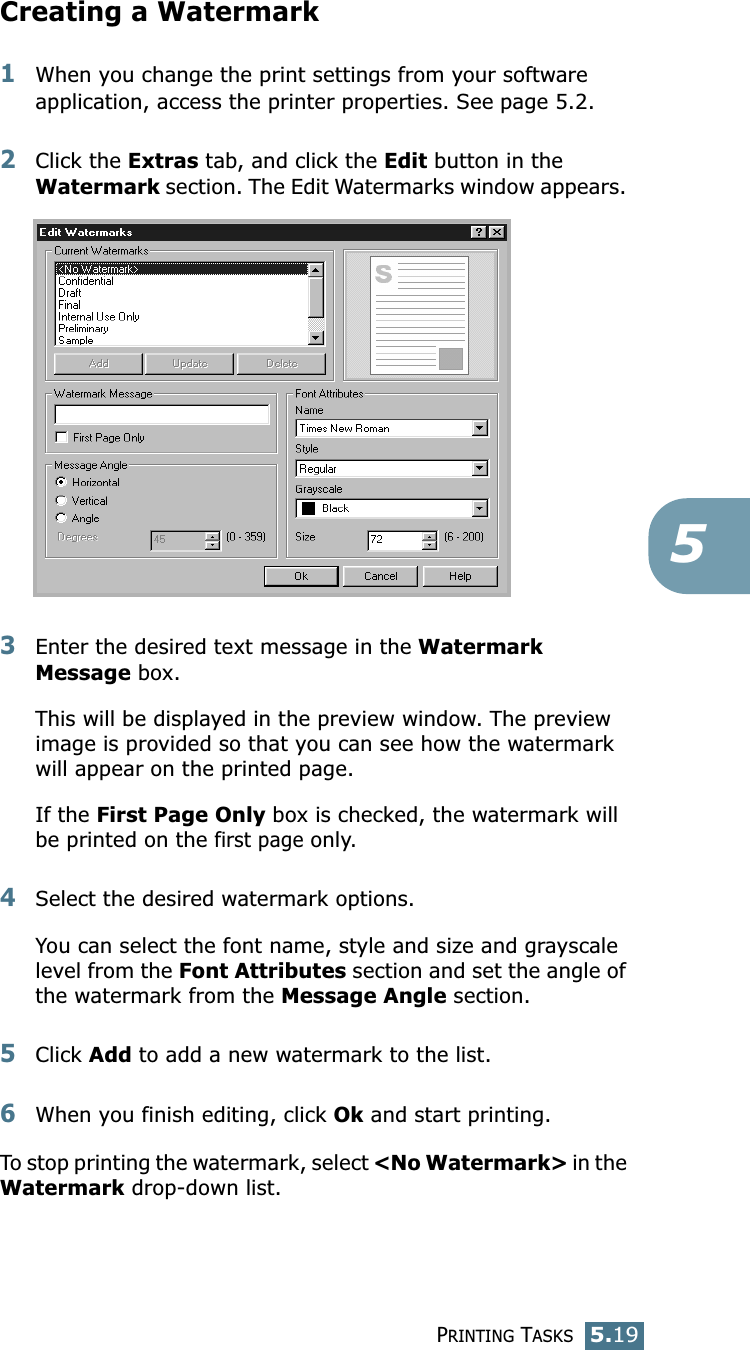 PRINTING TASKS5.195Creating a Watermark1When you change the print settings from your software application, access the printer properties. See page 5.2. 2Click the Extras tab, and click the Edit button in the Watermark section. The Edit Watermarks window appears. 3Enter the desired text message in the Watermark Message box. This will be displayed in the preview window. The preview image is provided so that you can see how the watermark will appear on the printed page.If the First Page Only box is checked, the watermark will be printed on the first page only.4Select the desired watermark options. You can select the font name, style and size and grayscale level from the Font Attributes section and set the angle of the watermark from the Message Angle section. 5Click Add to add a new watermark to the list. 6When you finish editing, click Ok and start printing. To stop printing the watermark, select &lt;No Watermark&gt; in the Watermark drop-down list. 