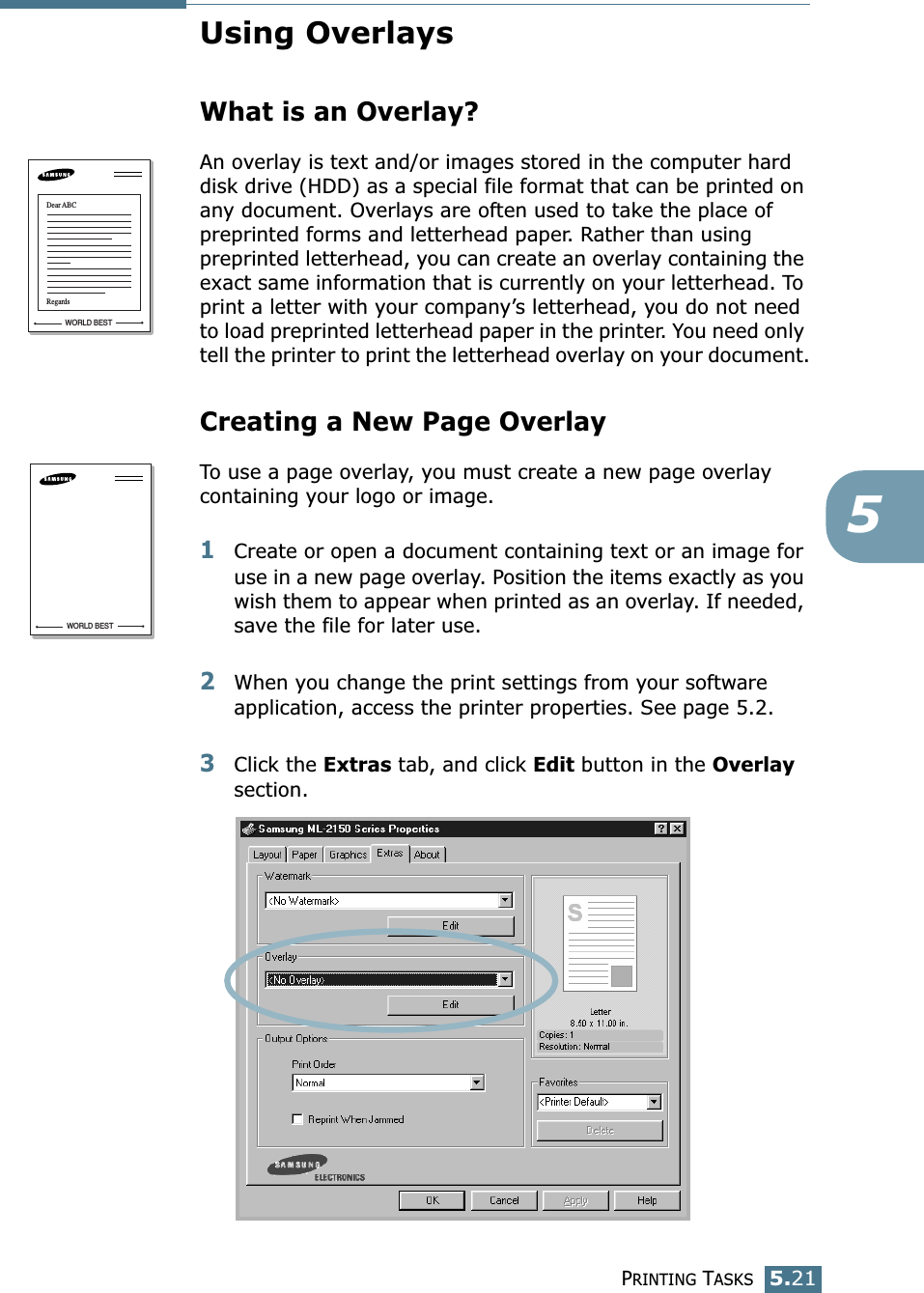 PRINTING TASKS5.215Using OverlaysWhat is an Overlay?An overlay is text and/or images stored in the computer hard disk drive (HDD) as a special file format that can be printed on any document. Overlays are often used to take the place of preprinted forms and letterhead paper. Rather than using preprinted letterhead, you can create an overlay containing the exact same information that is currently on your letterhead. To print a letter with your company’s letterhead, you do not need to load preprinted letterhead paper in the printer. You need only tell the printer to print the letterhead overlay on your document.Creating a New Page OverlayTo use a page overlay, you must create a new page overlay containing your logo or image.1Create or open a document containing text or an image for use in a new page overlay. Position the items exactly as you wish them to appear when printed as an overlay. If needed, save the file for later use.2When you change the print settings from your software application, access the printer properties. See page 5.2.3Click the Extras tab, and click Edit button in the Overlay section. WORLD BESTDear ABCRegardsWORLD BEST