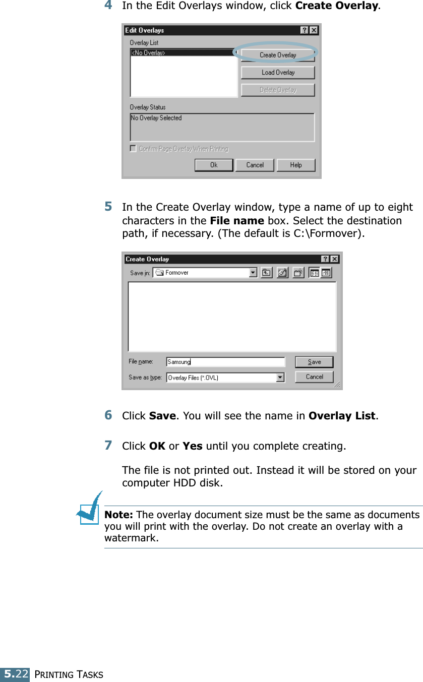 PRINTING TASKS5.224In the Edit Overlays window, click Create Overlay. 5In the Create Overlay window, type a name of up to eight characters in the File name box. Select the destination path, if necessary. (The default is C:\Formover).6Click Save. You will see the name in Overlay List. 7Click OK or Yes until you complete creating. The file is not printed out. Instead it will be stored on your computer HDD disk. Note: The overlay document size must be the same as documents you will print with the overlay. Do not create an overlay with a watermark. 