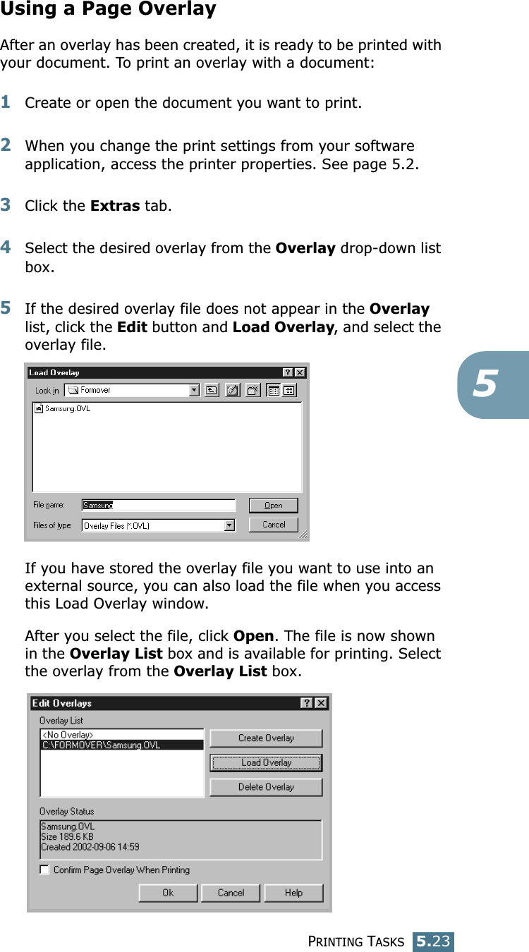 PRINTING TASKS5.235Using a Page OverlayAfter an overlay has been created, it is ready to be printed with your document. To print an overlay with a document:1Create or open the document you want to print. 2When you change the print settings from your software application, access the printer properties. See page 5.2. 3Click the Extras tab. 4Select the desired overlay from the Overlay drop-down list box. 5If the desired overlay file does not appear in the Overlay list, click the Edit button and Load Overlay, and select the overlay file. If you have stored the overlay file you want to use into an external source, you can also load the file when you access this Load Overlay window. After you select the file, click Open. The file is now shown in the Overlay List box and is available for printing. Select the overlay from the Overlay List box. 
