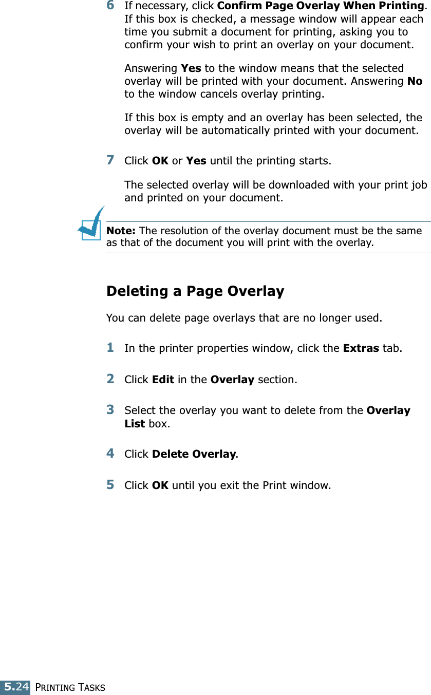 PRINTING TASKS5.246If necessary, click Confirm Page Overlay When Printing. If this box is checked, a message window will appear each time you submit a document for printing, asking you to confirm your wish to print an overlay on your document. Answering Yes to the window means that the selected overlay will be printed with your document. Answering No to the window cancels overlay printing. If this box is empty and an overlay has been selected, the overlay will be automatically printed with your document. 7Click OK or Yes until the printing starts. The selected overlay will be downloaded with your print job and printed on your document. Note: The resolution of the overlay document must be the same as that of the document you will print with the overlay.  Deleting a Page OverlayYou can delete page overlays that are no longer used. 1In the printer properties window, click the Extras tab. 2Click Edit in the Overlay section. 3Select the overlay you want to delete from the Overlay List box. 4Click Delete Overlay. 5Click OK until you exit the Print window.