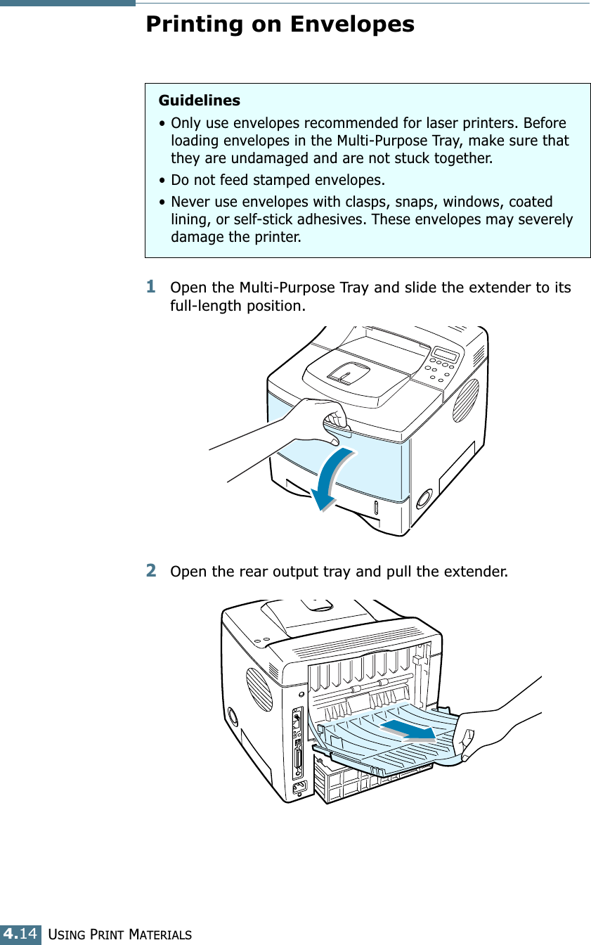 USING PRINT MATERIALS4.14Printing on Envelopes1Open the Multi-Purpose Tray and slide the extender to its full-length position.2Open the rear output tray and pull the extender.Guidelines• Only use envelopes recommended for laser printers. Before loading envelopes in the Multi-Purpose Tray, make sure that they are undamaged and are not stuck together. • Do not feed stamped envelopes.• Never use envelopes with clasps, snaps, windows, coated lining, or self-stick adhesives. These envelopes may severely damage the printer.