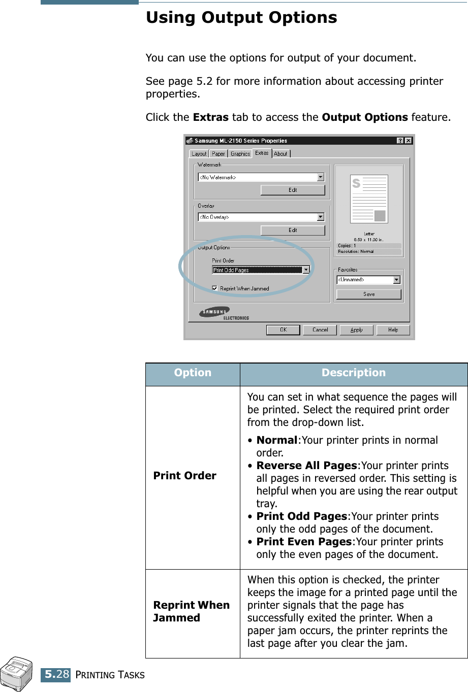 PRINTING TASKS5.28Using Output OptionsYou can use the options for output of your document.See page 5.2 for more information about accessing printer properties.Click the Extras tab to access the Output Options feature.Option DescriptionPrint OrderYou can set in what sequence the pages will be printed. Select the required print order from the drop-down list.•Normal:Your printer prints in normal order.•Reverse All Pages:Your printer prints all pages in reversed order. This setting is helpful when you are using the rear output tray.•Print Odd Pages:Your printer prints only the odd pages of the document.•Print Even Pages:Your printer prints only the even pages of the document.Reprint When JammedWhen this option is checked, the printer keeps the image for a printed page until the printer signals that the page has successfully exited the printer. When a paper jam occurs, the printer reprints the last page after you clear the jam.