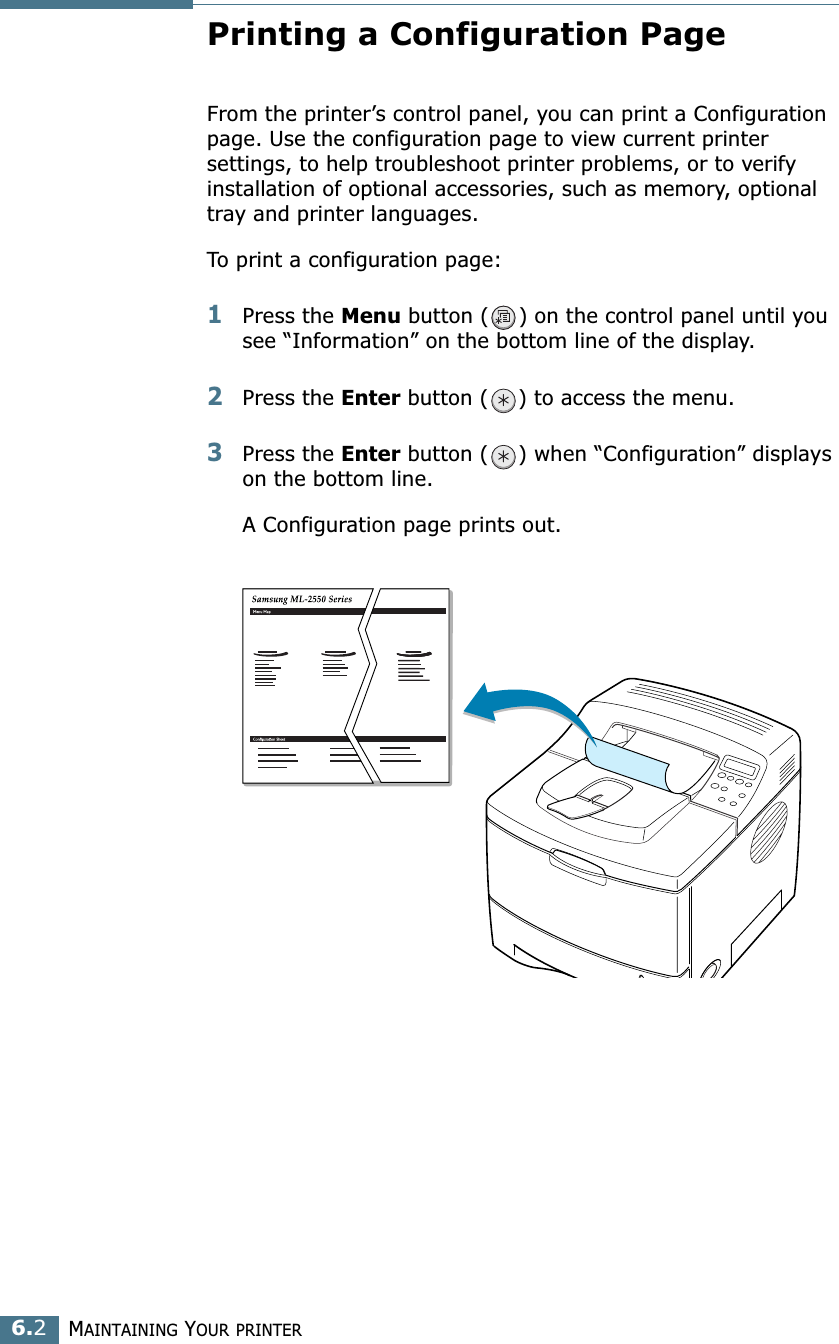 MAINTAINING YOUR PRINTER6.2Printing a Configuration PageFrom the printer’s control panel, you can print a Configuration page. Use the configuration page to view current printer settings, to help troubleshoot printer problems, or to verify installation of optional accessories, such as memory, optional tray and printer languages. To print a configuration page:1Press the Menu button ( ) on the control panel until you see “Information” on the bottom line of the display.2Press the Enter button ( ) to access the menu.3Press the Enter button ( ) when “Configuration” displays on the bottom line.A Configuration page prints out. 