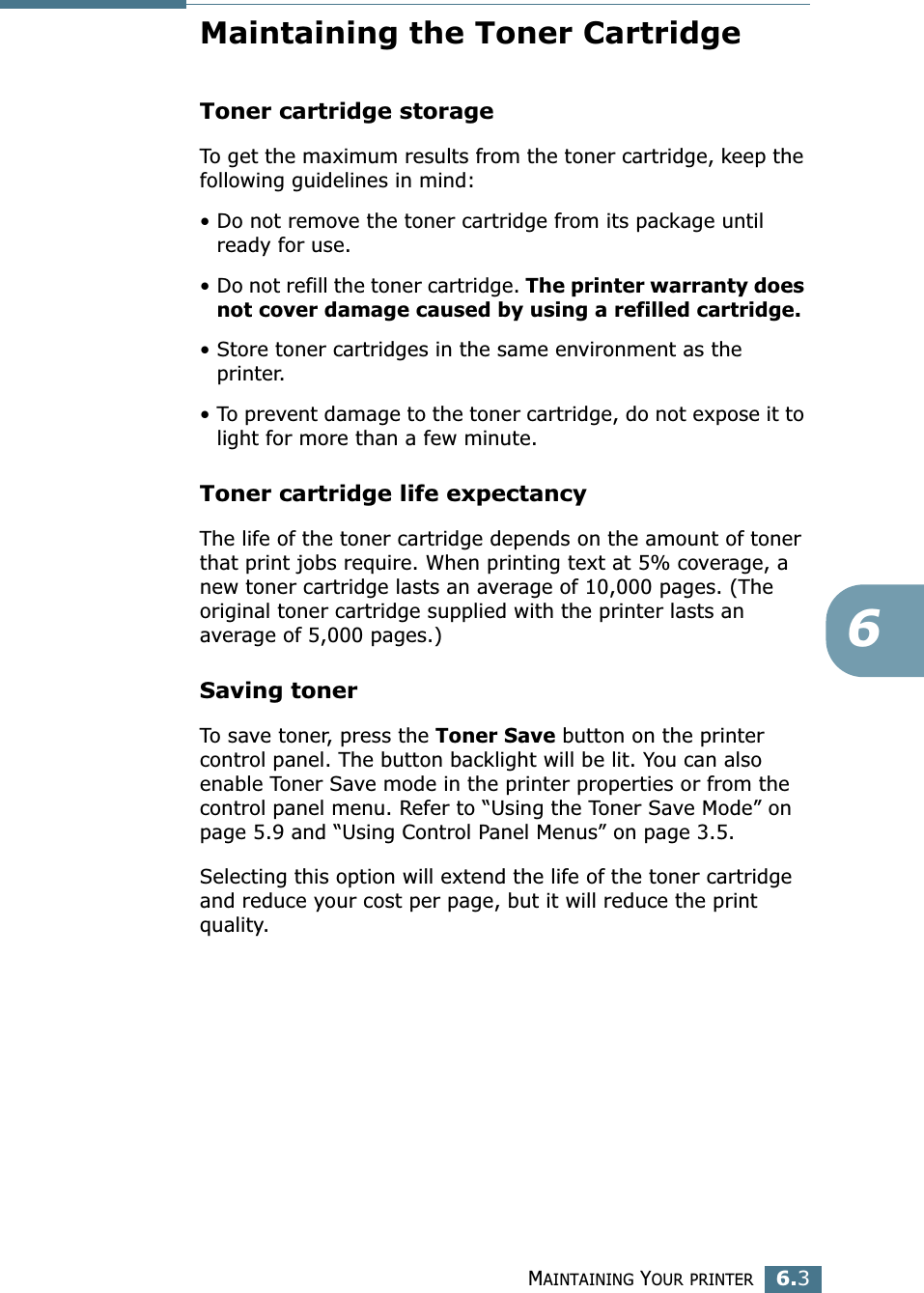 MAINTAINING YOUR PRINTER6.36Maintaining the Toner CartridgeToner cartridge storageTo get the maximum results from the toner cartridge, keep the following guidelines in mind:• Do not remove the toner cartridge from its package until ready for use. • Do not refill the toner cartridge. The printer warranty does not cover damage caused by using a refilled cartridge.• Store toner cartridges in the same environment as the printer.• To prevent damage to the toner cartridge, do not expose it to light for more than a few minute.Toner cartridge life expectancyThe life of the toner cartridge depends on the amount of toner that print jobs require. When printing text at 5% coverage, a new toner cartridge lasts an average of 10,000 pages. (The original toner cartridge supplied with the printer lasts an average of 5,000 pages.)Saving tonerTo save toner, press the Toner Save button on the printer control panel. The button backlight will be lit. You can also enable Toner Save mode in the printer properties or from the control panel menu. Refer to “Using the Toner Save Mode” on page 5.9 and “Using Control Panel Menus” on page 3.5. Selecting this option will extend the life of the toner cartridge and reduce your cost per page, but it will reduce the print quality. 