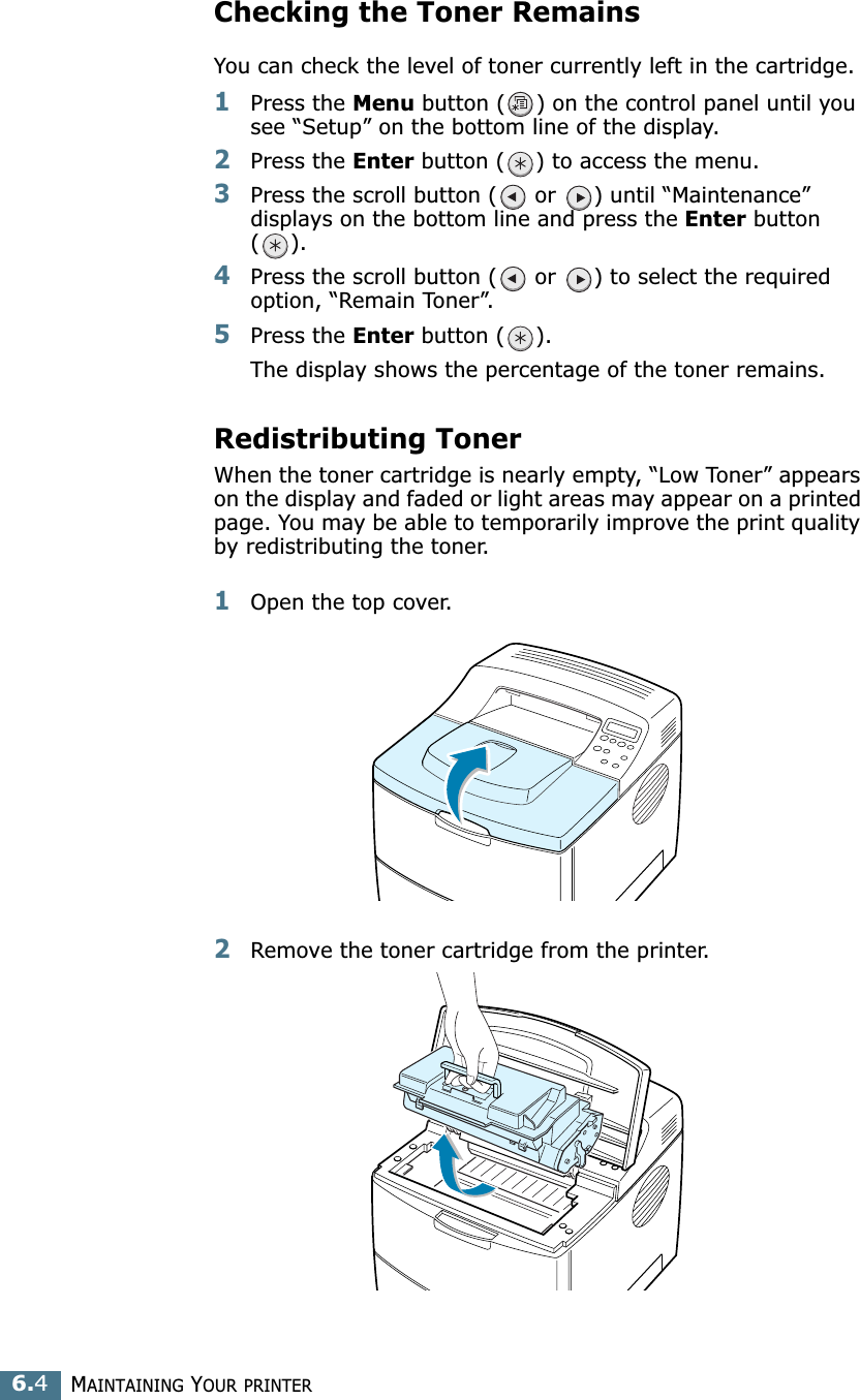 MAINTAINING YOUR PRINTER6.4Checking the Toner RemainsYou can check the level of toner currently left in the cartridge.1Press the Menu button ( ) on the control panel until you see “Setup” on the bottom line of the display.2Press the Enter button ( ) to access the menu.3Press the scroll button (  or  ) until “Maintenance” displays on the bottom line and press the Enter button ().4Press the scroll button (  or  ) to select the required option, “Remain Toner”.5Press the Enter button ( ).The display shows the percentage of the toner remains.Redistributing TonerWhen the toner cartridge is nearly empty, “Low Toner” appears on the display and faded or light areas may appear on a printed page. You may be able to temporarily improve the print quality by redistributing the toner. 1Open the top cover.2Remove the toner cartridge from the printer.