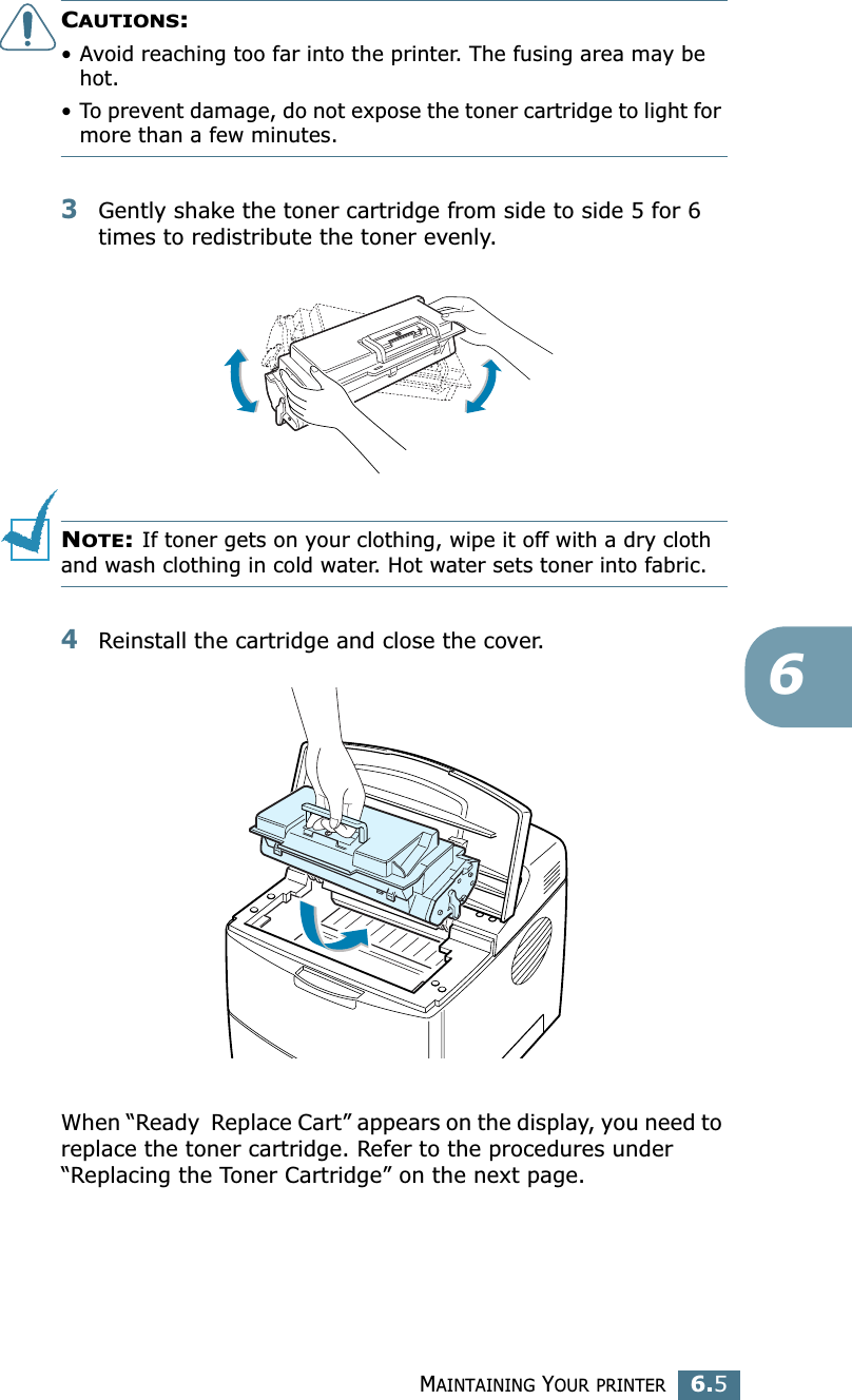 MAINTAINING YOUR PRINTER6.56CAUTIONS: • Avoid reaching too far into the printer. The fusing area may be hot.• To prevent damage, do not expose the toner cartridge to light for more than a few minutes.3Gently shake the toner cartridge from side to side 5 for 6 times to redistribute the toner evenly. NOTE: If toner gets on your clothing, wipe it off with a dry cloth and wash clothing in cold water. Hot water sets toner into fabric.4Reinstall the cartridge and close the cover.When “Ready  Replace Cart” appears on the display, you need to replace the toner cartridge. Refer to the procedures under “Replacing the Toner Cartridge” on the next page.