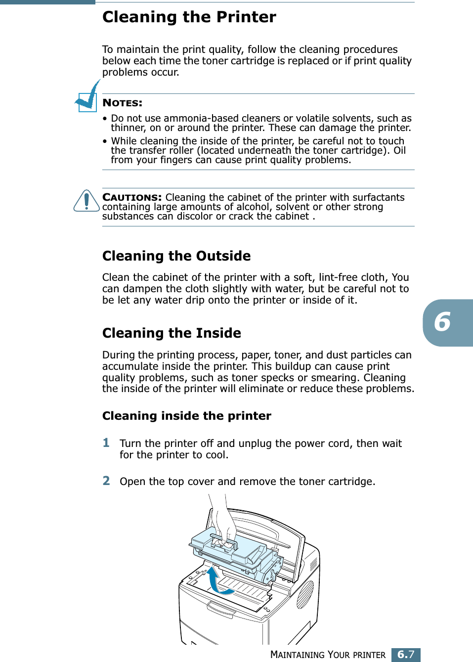 MAINTAINING YOUR PRINTER6.76Cleaning the PrinterTo maintain the print quality, follow the cleaning procedures below each time the toner cartridge is replaced or if print quality problems occur.NOTES: • Do not use ammonia-based cleaners or volatile solvents, such as thinner, on or around the printer. These can damage the printer.• While cleaning the inside of the printer, be careful not to touch the transfer roller (located underneath the toner cartridge). Oil from your fingers can cause print quality problems.CAUTIONS: Cleaning the cabinet of the printer with surfactants containing large amounts of alcohol, solvent or other strong substances can discolor or crack the cabinet .Cleaning the OutsideClean the cabinet of the printer with a soft, lint-free cloth, You can dampen the cloth slightly with water, but be careful not to be let any water drip onto the printer or inside of it.Cleaning the InsideDuring the printing process, paper, toner, and dust particles can accumulate inside the printer. This buildup can cause print quality problems, such as toner specks or smearing. Cleaning the inside of the printer will eliminate or reduce these problems.Cleaning inside the printer1Turn the printer off and unplug the power cord, then wait for the printer to cool.2Open the top cover and remove the toner cartridge.