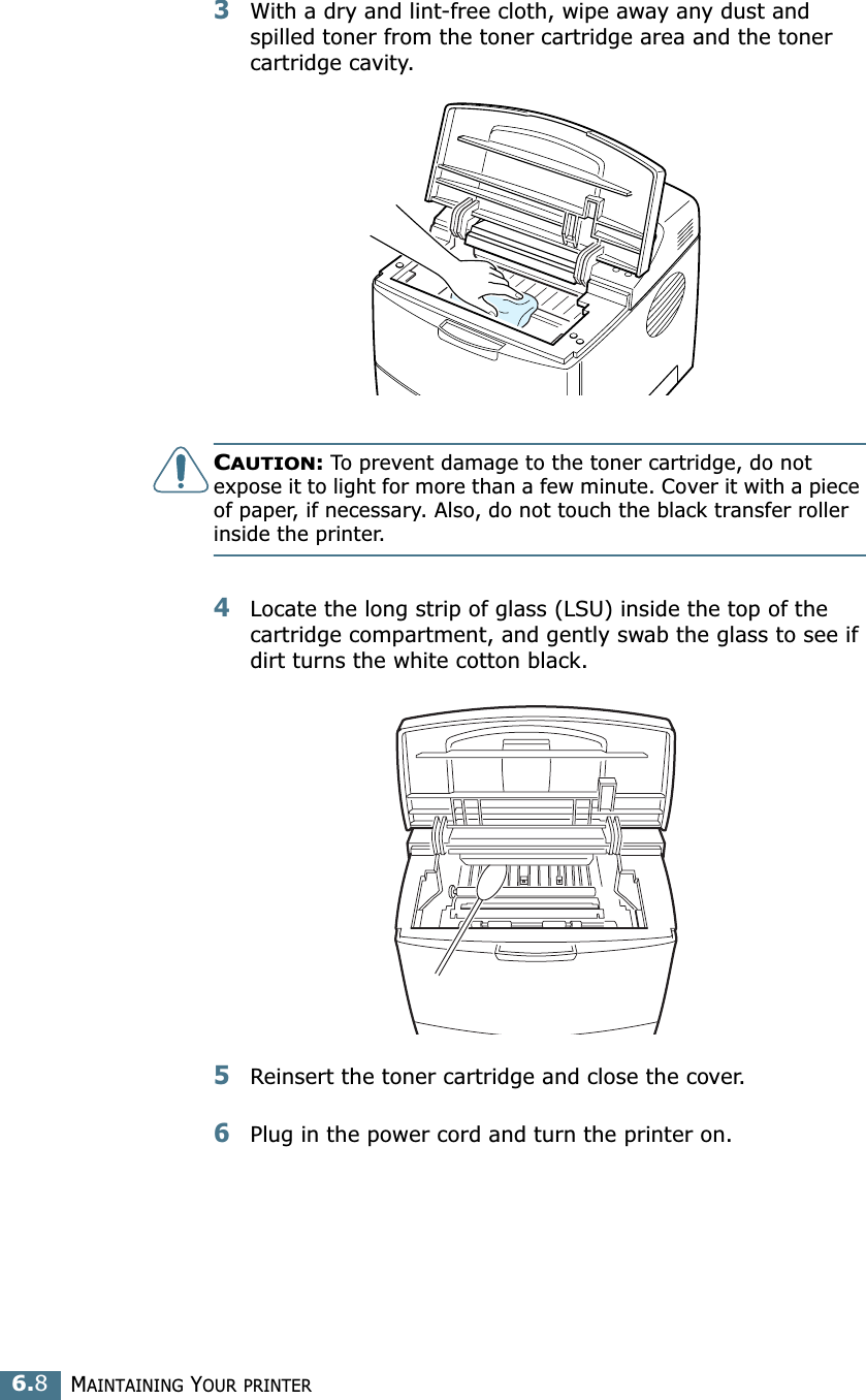 MAINTAINING YOUR PRINTER6.83With a dry and lint-free cloth, wipe away any dust and spilled toner from the toner cartridge area and the toner cartridge cavity.CAUTION: To prevent damage to the toner cartridge, do not expose it to light for more than a few minute. Cover it with a piece of paper, if necessary. Also, do not touch the black transfer roller inside the printer. 4Locate the long strip of glass (LSU) inside the top of the cartridge compartment, and gently swab the glass to see if dirt turns the white cotton black.5Reinsert the toner cartridge and close the cover.6Plug in the power cord and turn the printer on.