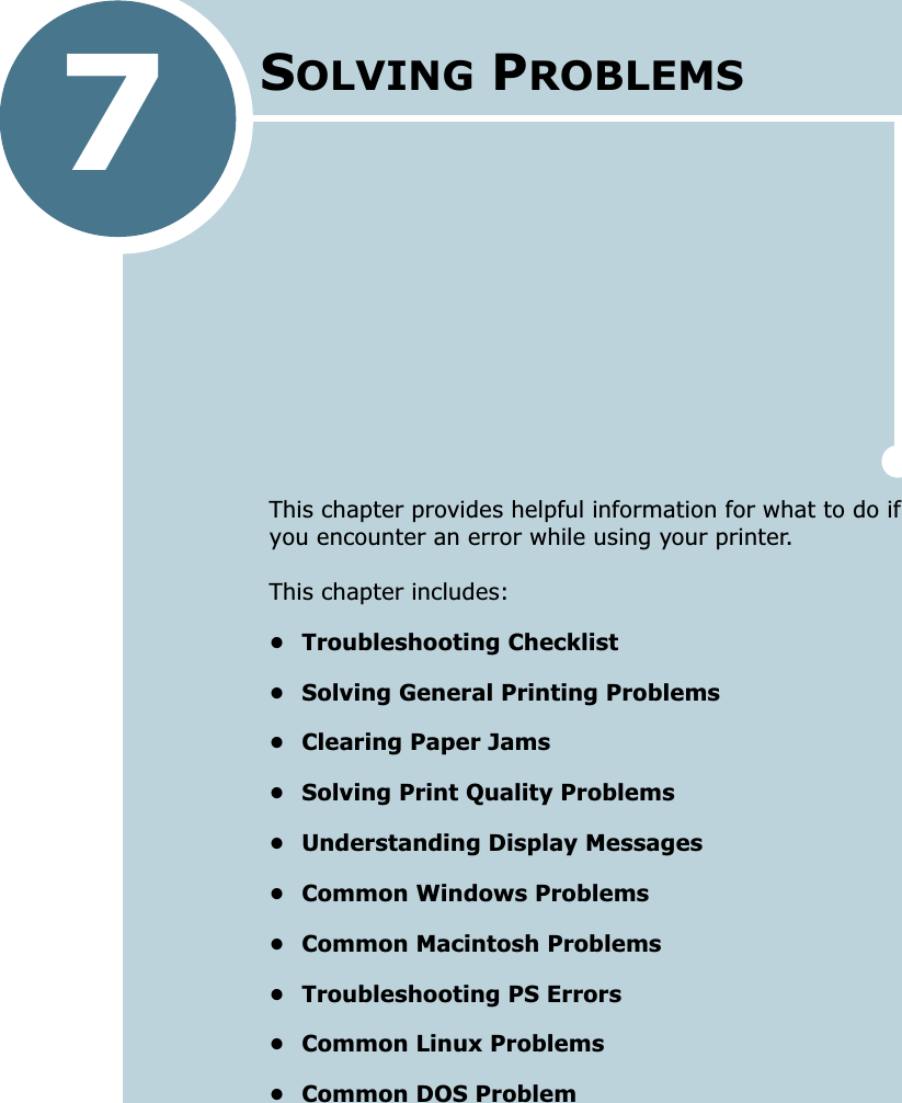 7This chapter provides helpful information for what to do if you encounter an error while using your printer. This chapter includes:• Troubleshooting Checklist• Solving General Printing Problems• Clearing Paper Jams• Solving Print Quality Problems• Understanding Display Messages• Common Windows Problems• Common Macintosh Problems• Troubleshooting PS Errors• Common Linux Problems• Common DOS ProblemSOLVING PROBLEMS 