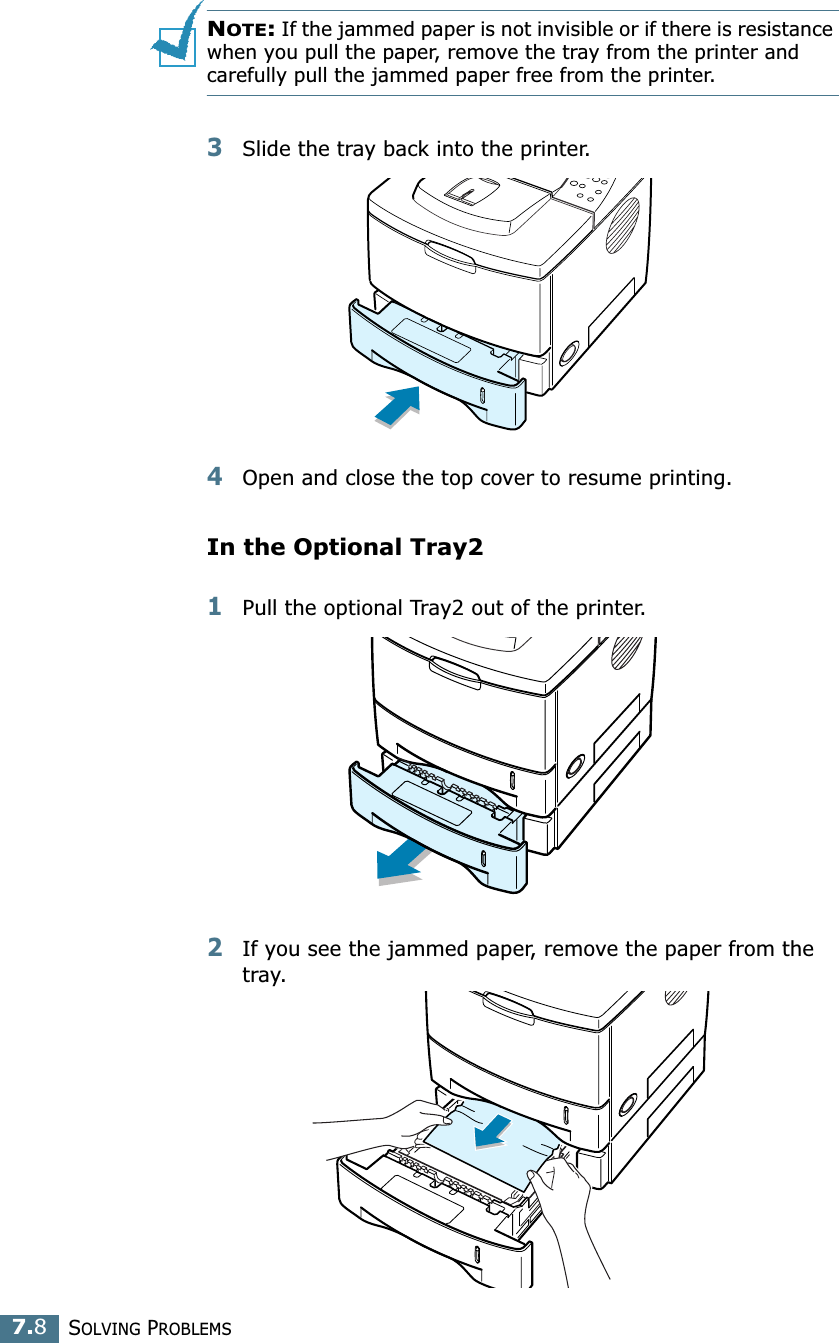 SOLVING PROBLEMS7.8NOTE: If the jammed paper is not invisible or if there is resistance when you pull the paper, remove the tray from the printer and carefully pull the jammed paper free from the printer.3Slide the tray back into the printer. 4Open and close the top cover to resume printing. In the Optional Tray21Pull the optional Tray2 out of the printer.2If you see the jammed paper, remove the paper from the tray.
