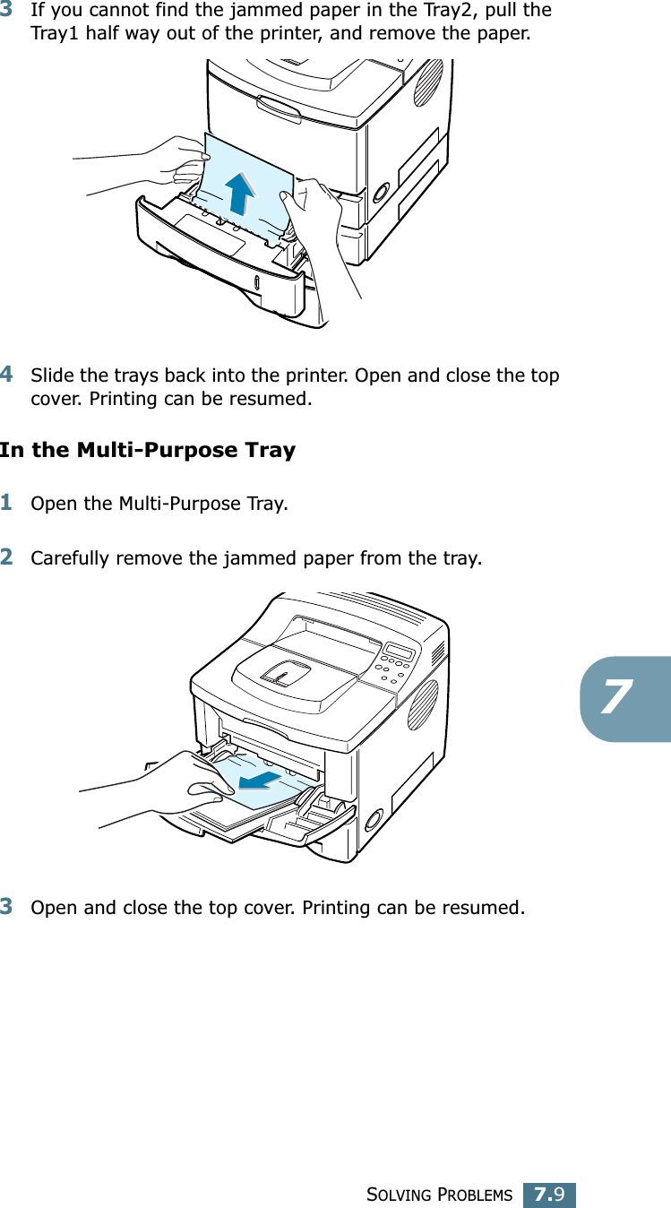 SOLVING PROBLEMS7.973If you cannot find the jammed paper in the Tray2, pull the Tray1 half way out of the printer, and remove the paper.4Slide the trays back into the printer. Open and close the top cover. Printing can be resumed.In the Multi-Purpose Tray1Open the Multi-Purpose Tray.2Carefully remove the jammed paper from the tray.3Open and close the top cover. Printing can be resumed.