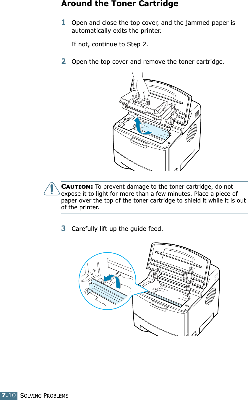 SOLVING PROBLEMS7.10Around the Toner Cartridge1Open and close the top cover, and the jammed paper is automatically exits the printer.If not, continue to Step 2.2Open the top cover and remove the toner cartridge.CAUTION: To prevent damage to the toner cartridge, do not expose it to light for more than a few minutes. Place a piece of paper over the top of the toner cartridge to shield it while it is out of the printer.3Carefully lift up the guide feed.