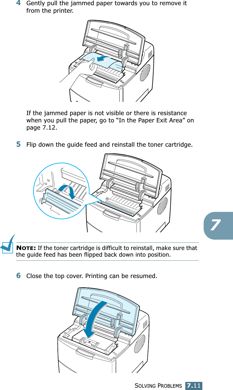 SOLVING PROBLEMS7.1174Gently pull the jammed paper towards you to remove it from the printer.If the jammed paper is not visible or there is resistance when you pull the paper, go to “In the Paper Exit Area” on page 7.12.5Flip down the guide feed and reinstall the toner cartridge.NOTE: If the toner cartridge is difficult to reinstall, make sure that the guide feed has been flipped back down into position.6Close the top cover. Printing can be resumed.