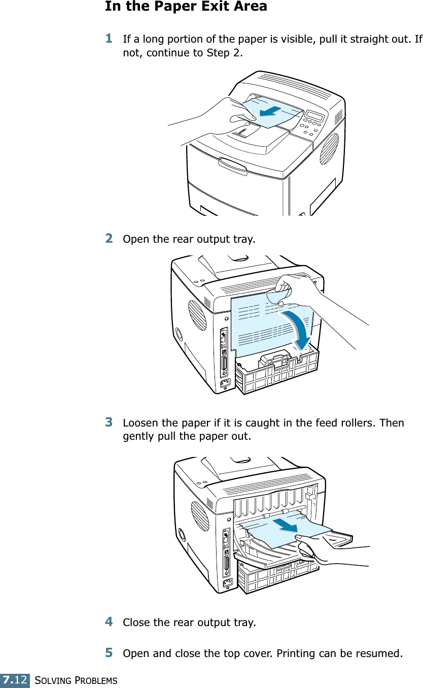 SOLVING PROBLEMS7.12In the Paper Exit Area1If a long portion of the paper is visible, pull it straight out. If not, continue to Step 2.2Open the rear output tray.3Loosen the paper if it is caught in the feed rollers. Then gently pull the paper out.4Close the rear output tray.5Open and close the top cover. Printing can be resumed. 
