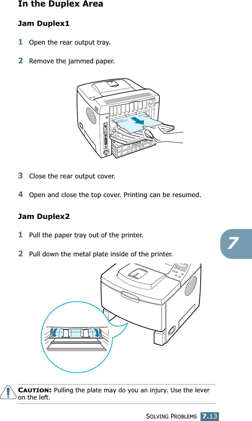 SOLVING PROBLEMS7.137In the Duplex AreaJam Duplex11Open the rear output tray.2Remove the jammed paper.3Close the rear output cover. 4Open and close the top cover. Printing can be resumed. Jam Duplex21Pull the paper tray out of the printer.2Pull down the metal plate inside of the printer.CAUTION: Pulling the plate may do you an injury. Use the lever on the left.