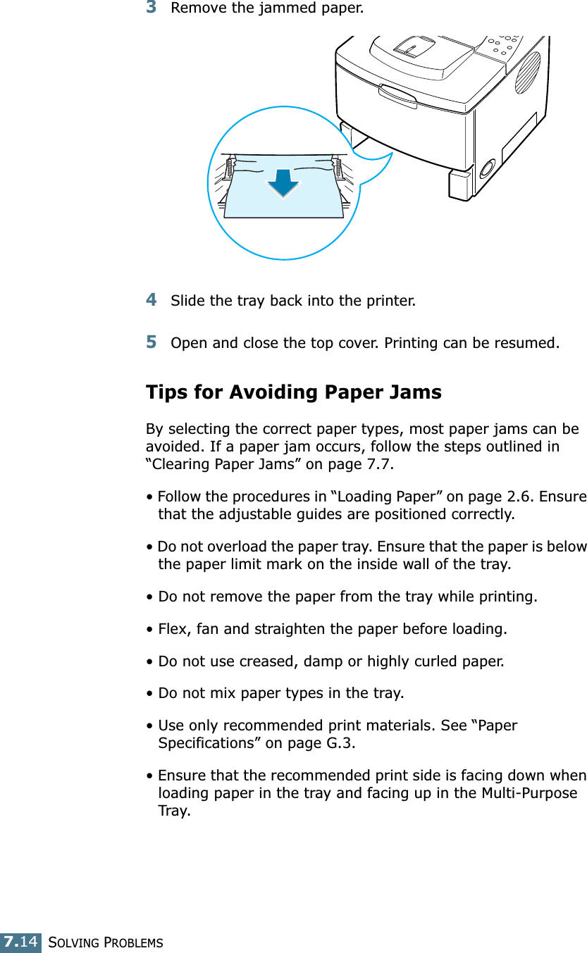 SOLVING PROBLEMS7.143Remove the jammed paper.4Slide the tray back into the printer. 5Open and close the top cover. Printing can be resumed. Tips for Avoiding Paper JamsBy selecting the correct paper types, most paper jams can be avoided. If a paper jam occurs, follow the steps outlined in “Clearing Paper Jams” on page 7.7. • Follow the procedures in “Loading Paper” on page 2.6. Ensure that the adjustable guides are positioned correctly.• Do not overload the paper tray. Ensure that the paper is below the paper limit mark on the inside wall of the tray.• Do not remove the paper from the tray while printing.• Flex, fan and straighten the paper before loading. • Do not use creased, damp or highly curled paper.• Do not mix paper types in the tray.• Use only recommended print materials. See “Paper Specifications” on page G.3.• Ensure that the recommended print side is facing down when loading paper in the tray and facing up in the Multi-Purpose Tray.
