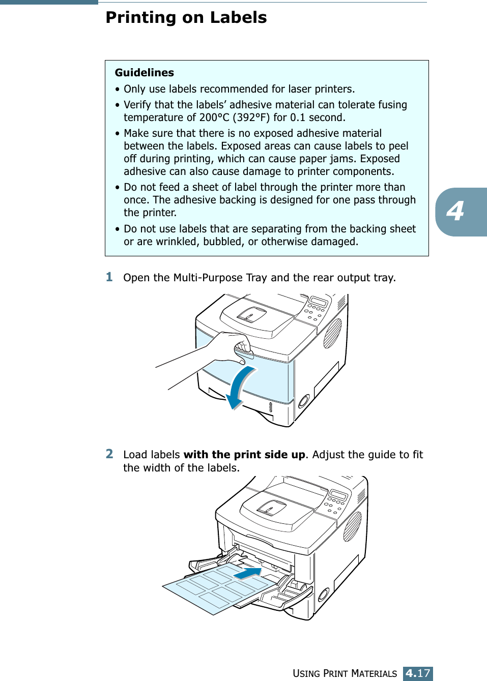 USING PRINT MATERIALS4.174Printing on Labels1Open the Multi-Purpose Tray and the rear output tray.2Load labels with the print side up. Adjust the guide to fit the width of the labels. Guidelines• Only use labels recommended for laser printers.• Verify that the labels’ adhesive material can tolerate fusing temperature of 200°C (392°F) for 0.1 second.• Make sure that there is no exposed adhesive material between the labels. Exposed areas can cause labels to peel off during printing, which can cause paper jams. Exposed adhesive can also cause damage to printer components.• Do not feed a sheet of label through the printer more than once. The adhesive backing is designed for one pass through the printer.• Do not use labels that are separating from the backing sheet or are wrinkled, bubbled, or otherwise damaged.