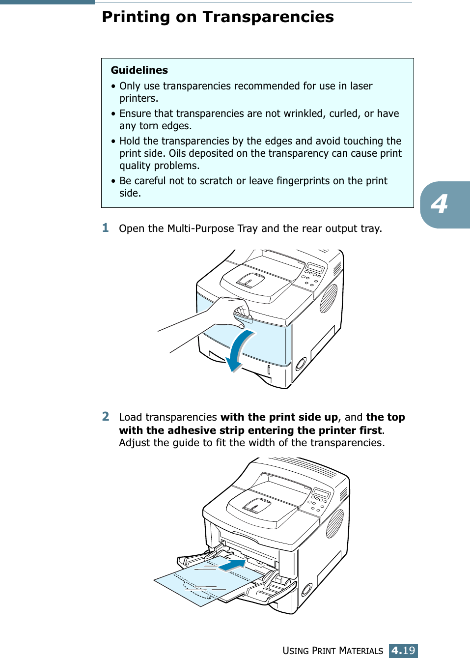 USING PRINT MATERIALS4.194Printing on Transparencies1Open the Multi-Purpose Tray and the rear output tray.2Load transparencies with the print side up, and the top with the adhesive strip entering the printer first. Adjust the guide to fit the width of the transparencies. Guidelines• Only use transparencies recommended for use in laser printers.• Ensure that transparencies are not wrinkled, curled, or have any torn edges.• Hold the transparencies by the edges and avoid touching the print side. Oils deposited on the transparency can cause print quality problems.• Be careful not to scratch or leave fingerprints on the print side.