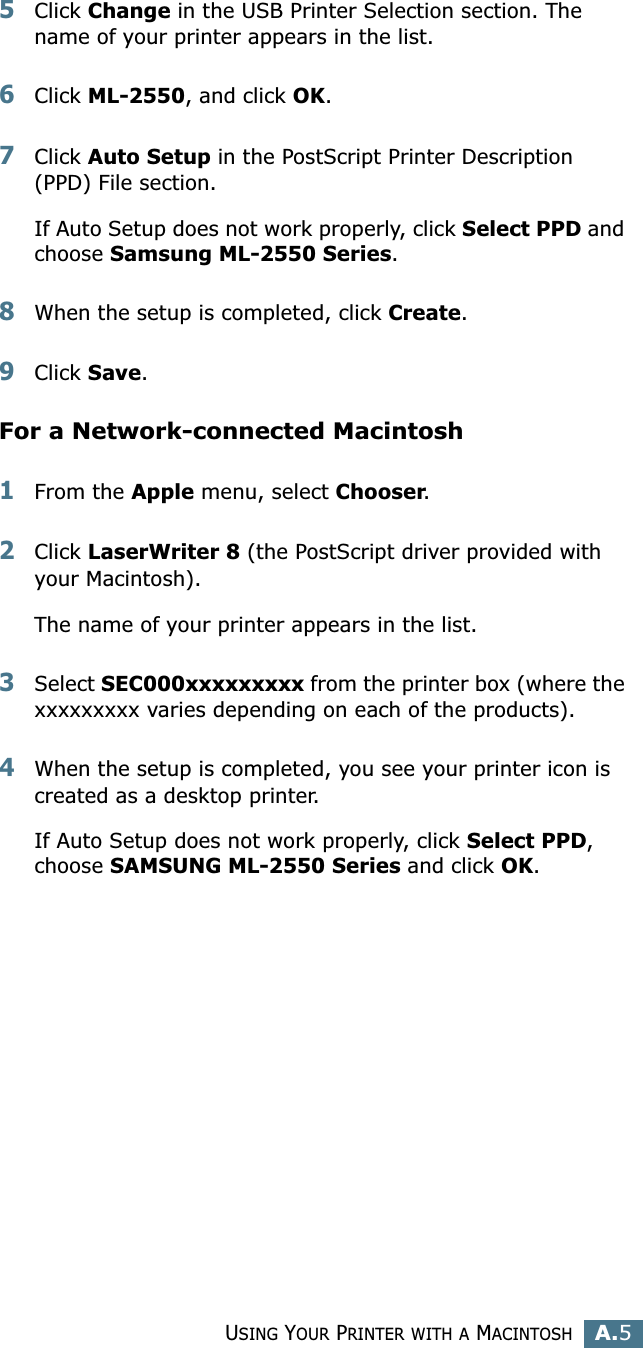USING YOUR PRINTER WITH A MACINTOSHA.5A5Click Change in the USB Printer Selection section. The name of your printer appears in the list.6Click ML-2550, and click OK.7Click Auto Setup in the PostScript Printer Description (PPD) File section.If Auto Setup does not work properly, click Select PPD and choose Samsung ML-2550 Series.8When the setup is completed, click Create. 9Click Save. For a Network-connected Macintosh1From the Apple menu, select Chooser.2Click LaserWriter 8 (the PostScript driver provided with your Macintosh). The name of your printer appears in the list. 3Select SEC000xxxxxxxxx from the printer box (where the xxxxxxxxx varies depending on each of the products).4When the setup is completed, you see your printer icon is created as a desktop printer.If Auto Setup does not work properly, click Select PPD, choose SAMSUNG ML-2550 Series and click OK.