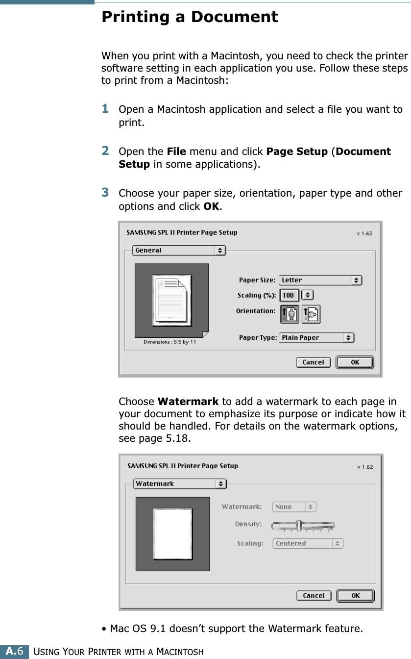USING YOUR PRINTER WITH A MACINTOSHA.6Printing a DocumentWhen you print with a Macintosh, you need to check the printer software setting in each application you use. Follow these steps to print from a Macintosh:1Open a Macintosh application and select a file you want to print.2Open the File menu and click Page Setup (Document Setup in some applications). 3Choose your paper size, orientation, paper type and other options and click OK.Choose Watermark to add a watermark to each page in your document to emphasize its purpose or indicate how it should be handled. For details on the watermark options, see page 5.18.• Mac OS 9.1 doesn’t support the Watermark feature.