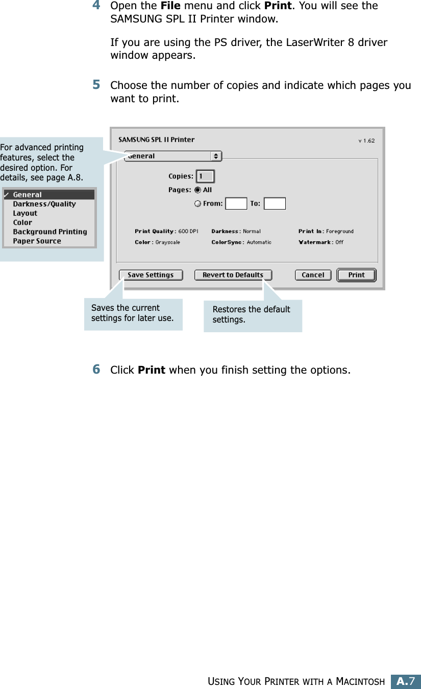 USING YOUR PRINTER WITH A MACINTOSHA.7A4Open the File menu and click Print. You will see the SAMSUNG SPL II Printer window.If you are using the PS driver, the LaserWriter 8 driver window appears.5Choose the number of copies and indicate which pages you want to print. 6Click Print when you finish setting the options.For advanced printing features, select the desired option. For details, see page A.8.Restores the default settings.Saves the current settings for later use.
