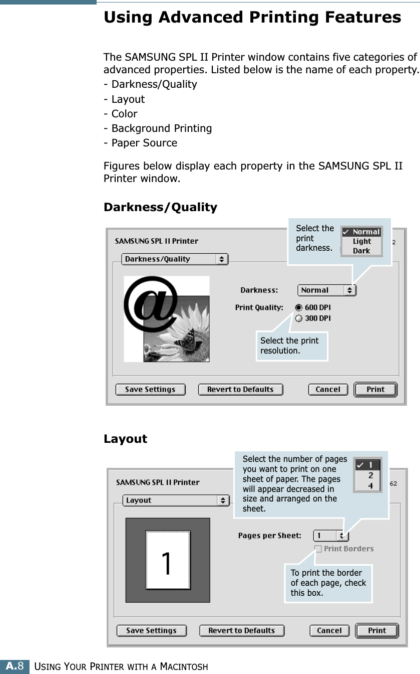 USING YOUR PRINTER WITH A MACINTOSHA.8Using Advanced Printing FeaturesThe SAMSUNG SPL II Printer window contains five categories of advanced properties. Listed below is the name of each property.- Darkness/Quality- Layout- Color- Background Printing- Paper SourceFigures below display each property in the SAMSUNG SPL II Printer window.Darkness/QualityLayoutSelect the print darkness.Select the print resolution.Select the number of pages you want to print on one sheet of paper. The pages will appear decreased in size and arranged on the sheet.To print the border of each page, check this box.