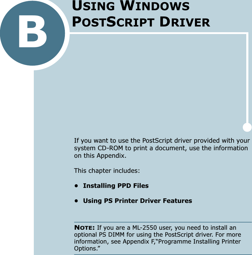 BIf you want to use the PostScript driver provided with your system CD-ROM to print a document, use the information on this Appendix. This chapter includes:• Installing PPD Files• Using PS Printer Driver FeaturesNOTE: If you are a ML-2550 user, you need to install an optional PS DIMM for using the PostScript driver. For more information, see Appendix F,“Programme Installing Printer Options.”USING WINDOWS POSTSCRIPT DRIVER