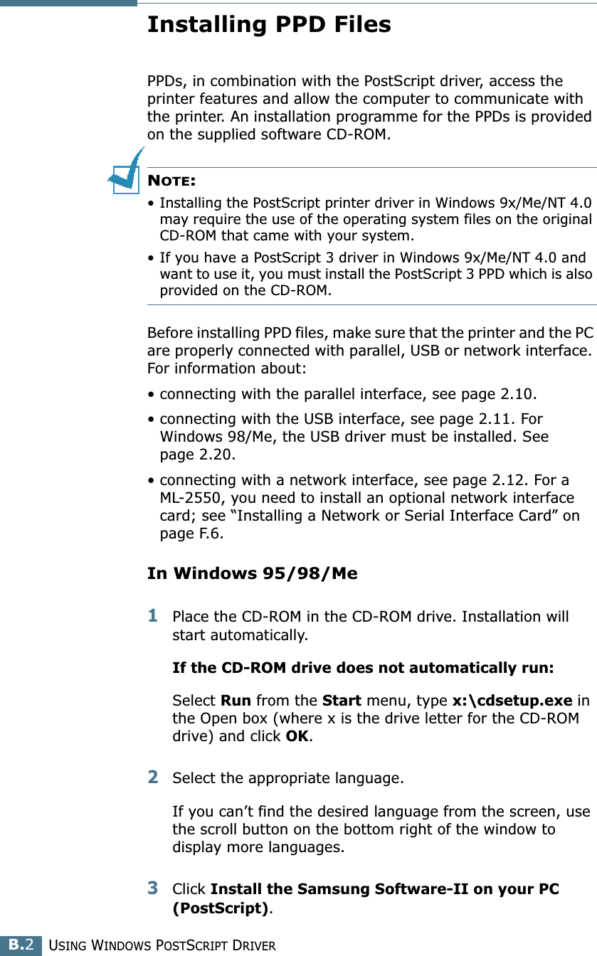 USING WINDOWS POSTSCRIPT DRIVERB.2Installing PPD FilesPPDs, in combination with the PostScript driver, access the printer features and allow the computer to communicate with the printer. An installation programme for the PPDs is provided on the supplied software CD-ROM. NOTE: • Installing the PostScript printer driver in Windows 9x/Me/NT 4.0 may require the use of the operating system files on the original CD-ROM that came with your system.• If you have a PostScript 3 driver in Windows 9x/Me/NT 4.0 and want to use it, you must install the PostScript 3 PPD which is also provided on the CD-ROM.Before installing PPD files, make sure that the printer and the PC are properly connected with parallel, USB or network interface. For information about:• connecting with the parallel interface, see page 2.10.• connecting with the USB interface, see page 2.11. For Windows 98/Me, the USB driver must be installed. See page 2.20.• connecting with a network interface, see page 2.12. For a ML-2550, you need to install an optional network interface card; see “Installing a Network or Serial Interface Card” on page F.6.In Windows 95/98/Me1Place the CD-ROM in the CD-ROM drive. Installation will start automatically.If the CD-ROM drive does not automatically run:Select Run from the Start menu, type x:\cdsetup.exe in the Open box (where x is the drive letter for the CD-ROM drive) and click OK.2Select the appropriate language.If you can’t find the desired language from the screen, use the scroll button on the bottom right of the window to display more languages. 3Click Install the Samsung Software-II on your PC (PostScript). 