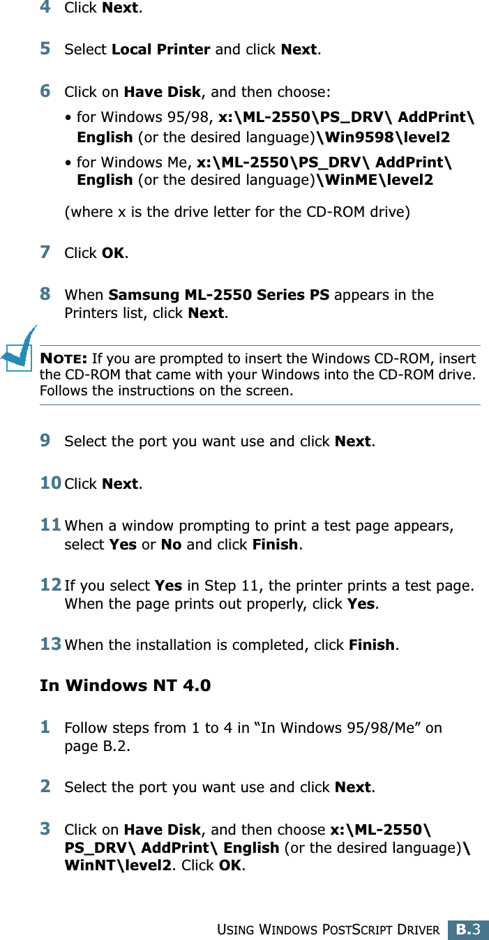 USING WINDOWS POSTSCRIPT DRIVERB.3B4Click Next.5Select Local Printer and click Next.6Click on Have Disk, and then choose:• for Windows 95/98, x:\ML-2550\PS—DRV\ AddPrint\ English (or the desired language)\Win9598\level2• for Windows Me, x:\ML-2550\PS_DRV\ AddPrint\ English (or the desired language)\WinME\level2(where x is the drive letter for the CD-ROM drive)7Click OK.8When Samsung ML-2550 Series PS appears in the Printers list, click Next.NOTE: If you are prompted to insert the Windows CD-ROM, insert the CD-ROM that came with your Windows into the CD-ROM drive. Follows the instructions on the screen.9Select the port you want use and click Next.10Click Next.11When a window prompting to print a test page appears, select Yes or No and click Finish.12If you select Yes in Step 11, the printer prints a test page. When the page prints out properly, click Yes.13When the installation is completed, click Finish.In Windows NT 4.01Follow steps from 1 to 4 in “In Windows 95/98/Me” on page B.2.2Select the port you want use and click Next.3Click on Have Disk, and then choose x:\ML-2550\PS_DRV\ AddPrint\ English (or the desired language)\ WinNT\level2. Click OK.