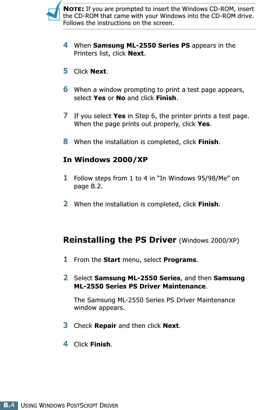 USING WINDOWS POSTSCRIPT DRIVERB.4NOTE: If you are prompted to insert the Windows CD-ROM, insert the CD-ROM that came with your Windows into the CD-ROM drive. Follows the instructions on the screen.4When Samsung ML-2550 Series PS appears in the Printers list, click Next.5Click Next.6When a window prompting to print a test page appears, select Yes or No and click Finish.7If you select Yes in Step 6, the printer prints a test page. When the page prints out properly, click Yes.8When the installation is completed, click Finish.In Windows 2000/XP1Follow steps from 1 to 4 in “In Windows 95/98/Me” on page B.2.2When the installation is completed, click Finish.Reinstalling the PS Driver (Windows 2000/XP)1From the Start menu, select Programs. 2Select Samsung ML-2550 Series, and then Samsung ML-2550 Series PS Driver Maintenance.The Samsung ML-2550 Series PS Driver Maintenance window appears.3Check Repair and then click Next.4Click Finish.