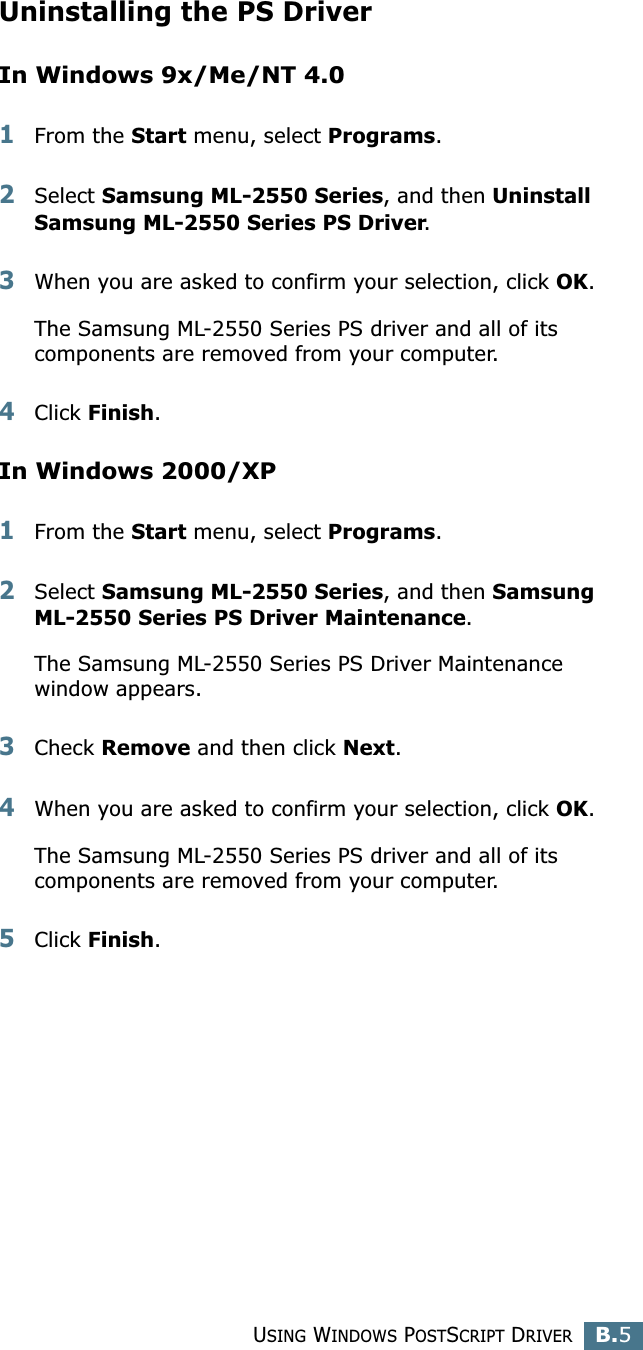 USING WINDOWS POSTSCRIPT DRIVERB.5BUninstalling the PS DriverIn Windows 9x/Me/NT 4.01From the Start menu, select Programs. 2Select Samsung ML-2550 Series, and then Uninstall Samsung ML-2550 Series PS Driver.3When you are asked to confirm your selection, click OK.The Samsung ML-2550 Series PS driver and all of its components are removed from your computer.4Click Finish.In Windows 2000/XP1From the Start menu, select Programs. 2Select Samsung ML-2550 Series, and then Samsung ML-2550 Series PS Driver Maintenance.The Samsung ML-2550 Series PS Driver Maintenance window appears.3Check Remove and then click Next.4When you are asked to confirm your selection, click OK.The Samsung ML-2550 Series PS driver and all of its components are removed from your computer.5Click Finish.